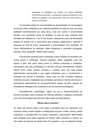 tecnologias da inteligência nas escolas, que supere finalidades
instrumentais tradicionais, e aponte para o desenvolvimento de novas
formas de cognição e de conhecimento, além de novas formas de
acesso à informação.”
Foi pensado então em uma atividade de apresentação em homenagem
ao dia das mães, atrelando-a ao conteúdo estudado em sala de aula, que seria
realizada individualmente por cada aluno, mas com auxílio e envolvimento
familiar, com orientação prévia do professor na sala de aula, podendo esta
atividade ser utilizada do 1º ao 5º ano escolar, adequando o grau de dificuldade
exigido de acordo com a faixa-etária das crianças, objetivando o estimulo à
pesquisa na web de forma responsável, a aprendizagem dos conteúdos de
forma interdisciplinar ao abranger várias disciplinas e conceitos (português,
ciências, artes, geografia, história entre outras).
Futuramente poderão serem propostas outras versões da atividade com
outros temas e conteúdos, inclusive podendo colher sugestões junto aos
alunos e pais, tais como festa junina ou folclore (costumes e tradições),
homenagem aos pais (profissões) ou dia das crianças (brincadeiras, trabalho
infantil entre outros temas), tomando o cuidado para que haja prazos
determinados previamente e que sejam suficientes para o envolvimento e
interação dos alunos e familiares, sendo este um dos principais objetivos
implícitos durante a realização das atividades: aproximar a família dos alunos a
participarem efetivamente do acompanhamento escolar do filho, através de
atividade de interação entre conteúdo e uso de recursos tecnológicos.
Exemplificando metodologia, regras de uso e desenvolvimento da
primeira atividade sobre conteúdo de ciências (plantas e vegetais) combinado
com uma homenagem para dia das mães (datas comemorativas):
“Minha mãe é uma flor!”
As mães não devem saber muito sobre a atividade para ser realmente uma
surpresa, então propõe solicitar a colaboração aos pais, irmãos, primos, sendo
importante o planejamento de tempo necessário, previamente determinado
pelo professor para poder organizar em tempo hábil, iniciando no mínimo um
mês antes da semana de edição final. Foi sugerido o uso do aplicativo Power
 