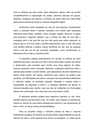Point no Skdryve por este conter vários aplicativos, efeitos, além de permitir
compartilhamento e organização em pastas, adicionar pessoas em grupos,
diretórios, facilitando ao máximo o momento de inserir fotos das mães feitas
pelos alunos através do celular ou máquina fotográfica digital.
Inicialmente serão estudadas em sala de aula algumas considerações
sobre o conteúdo flores e plantas, deixando uma brecha para pesquisas
individuais sobre flores, cuidados, cores, duração, regiões, clima etc. A seguir
será proposto o seguinte trabalho: que a criança tire fotos de sua mãe e
investigue junto a ela qual flor que ela mais gosta para então pesquisar na
própria web ou em livros sobre a escolha determinada; caso a mãe não tenha
uma escolha definida a própria criança escolherá por ela, pois de qualquer
forma é ela que vai ter que encontrar qualidades, cores, semelhanças ou
diferenças entre a mãe e a escolha da flor.
É importante explicar pessoalmente em reunião ou através de carta
detalhada aos pais o que deve ser feito e como eles podem auxiliar seus filhos
a desenvolver suas escolhas para montar suas duas páginas de slides,
inclusive passando vários exemplos diferentes, endereços eletrônicos úteis e
tutoriais para facilitar o auxílio familiar, pois dependendo da série escolhida os
alunos ainda podem não possuir autonomia para colocar em prática suas
escolhas, com dificuldades até sobre o manuseio dos equipamentos eletrônicos
e materiais usados na atividade proposta. Ressaltar e orientar sobre a
necessidade de colocarem a fonte e o endereço eletrônico de figuras ou
músicas baixadas pela internet, para que não ter problemas de informações
alheias sem autorização, nem coloca-las como seu próprio crédito.
O estudante também poderá fazer desenhos coloridos ou não, fotos,
escolher poema que fale sobre a flor, um cartão, usar músicas ou dobraduras,
música ou trechos de uma música baixada para exprimir o seu pensamento do
aluno, enfim, um leque imenso de possibilidades.
Feito as escolhas chega o momento colocar as fotos e arquivos
diretamente na página do Skydrive se os pais tiverem disponibilidade do uso da
internet em casa e email pessoal para enviar as postagens, ou então gravar
 