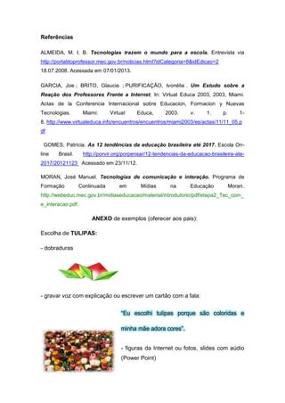 Referências
ALMEIDA, M. I. B. Tecnologias trazem o mundo para a escola. Entrevista via
http://portaldoprofessor.mec.gov.br/noticias.html?idCategoria=8&idEdicao=2
18.07.2008. Acessada em 07/01/2013.
GARCIA, Joe ; BRITO, Glaucia ; PURIFICAÇÃO, Ivonélia . Um Estudo sobre a
Reação dos Professores Frente a Internet. In: Virtual Educa 2003, 2003, Miami.
Actas de la Conferencia Internacional sobre Educacion, Formacion y Nuevas
Tecnologias. Miami: Virtual Educa, 2003. v. 1. p. 1-
8. http://www.virtualeduca.info/encuentros/encuentros/miami2003/es/actas/11/11_05.p
df
GOMES, Patrícia. As 12 tendências da educação brasileira até 2017. Escola On-
line Brasil. http://porvir.org/porpensar/12-tendencias-da-educacao-brasileira-ate-
2017/20121123 Acessado em 23/11/12.
MORAN, José Manuel. Tecnologias de comunicação e interação. Programa de
Formação Continuada em Mídias na Educação Moran.
http://webeduc.mec.gov.br/midiaseducacao/material/introdutorio/pdf/etapa2_Tec_com_
e_interacao.pdf.
ANEXO de exemplos (oferecer aos pais):
Escolha de TULIPAS:
- dobraduras
- gravar voz com explicação ou escrever um cartão com a fala:
“Eu escolhi tulipas porque são coloridas e
minha mãe adora cores”.
- figuras da Internet ou fotos, slides com aúdio
(Power Point)
 