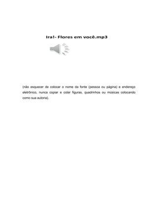 Ira!- Flores em você.mp3
(não esquecer de colocar o nome da fonte (pessoa ou página) e endereço
eletrônico, nunca copiar e colar figuras, quadrinhos ou músicas colocando
como sua autoria).
 
