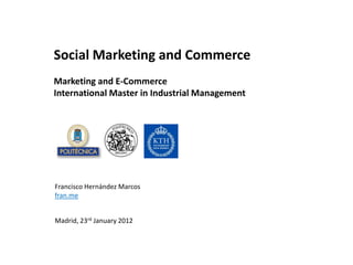 Social Marketing and Commerce
Marketing and E-Commerce
International Master in Industrial Management




Francisco Hernández Marcos
fran.me


Madrid, 23rd January 2012
 