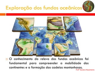 Exploração dos fundos oceânicos



O conhecimento do relevo dos fundos oceânicos foi
fundamental para compreender a mobilidade dos
continentes e a formação das cadeias montanhosas.

Profª Sandra Nascimento

 