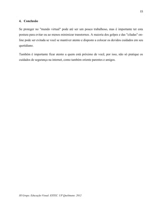 15


4. Conclusão

Se proteger no "mundo virtual" pode até ser um pouco trabalhoso, mas é importante ter esta
postura para evitar ou ao menos minimizar transtornos. A maioria dos golpes e das "ciladas" on-
line pode ser evitada se você se mantiver atento e disposto a colocar os devidos cuidados em seu
quotidiano.

Também é importante ficar atento a quem está próximo de você, por isso, não só pratique os
cuidados de segurança na internet, como também oriente parentes e amigos.




III Grupo. Educação Visual. ESTEC. UP Quelimane. 2012
 