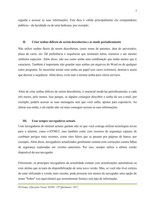 7


seguida e acessar as suas informações. Esta dica é válida principalmente em computadores
públicos - da faculdade ou de uma lanhouse, por exemplo.




    II.     Criar senhas difíceis de serem descobertas e as mude periodicamente

Não utilize senhas fáceis de serem descobertas, como nome de parentes, data de aniversário,
placa do carro, etc. Dê preferência a sequências que misturam letras, números e até mesmo
símbolos especiais. Além disso, não use como senha uma combinação que tenha menos que 6
caracteres. Também é importante não guardar suas senhas em arquivos do Word ou de qualquer
outro programa. Se necessitar anotar uma senha em papel (em casos extremos), destrua-o assim
que decorar a sequência. Além disso, evite usar a mesma senha para vários serviços.




Além de criar senhas difíceis de serem descobertas, é essencial mudá-las periodicamente, a cada
três meses, pelo menos. Isso porque, se alguém conseguir descobrir a senha do seu e-mail, por
exemplo, poderá acessar as suas mensagens sem que você saiba, apenas para espioná-lo. Ao
alterar sua senha, o tal espião não vai mais conseguir acessar as suas informações.



    III.    Usar sempre navegadores actuais
Usar navegadores de internet actuais garante não só que você consiga utilizar tecnologias novas
para a internet, como o HTML5, mas também conte com recursos de segurança capazes de
combater perigos mais recentes, como sites falsos que se passam por páginas de banco, por
exemplo. Além disso, navegadores actualizados geralmente contam com correcções contra falhas
de segurança exploradas em versões anteriores. Por isso, sempre utilize a última versão
disponível do seu navegador.


Felizmente, os principais navegadores da actualidade contam com actualizações automáticas ou
com alertas que avisam da disponibilização de uma nova versão. Mas, se você não tiver certeza
de estar utilizando a versão mais recente, pode procurar nos menus do navegador uma opção de
nome "Sobre" (ou equivalente) que normalmente fornece este tipo de informação.

III Grupo. Educação Visual. ESTEC. UP Quelimane. 2012
 