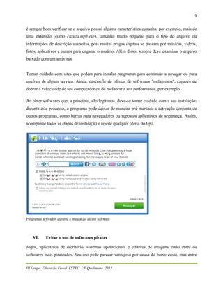 9


é sempre bom verificar se o arquivo possui alguma característica estranha, por exemplo, mais de
uma extensão (como cazuza.mp3.exe), tamanho muito pequeno para o tipo do arquivo ou
informações de descrição suspeitas, pois muitas pragas digitais se passam por músicas, vídeos,
fotos, aplicativos e outros para enganar o usuário. Além disso, sempre deve examinar o arquivo
baixado com um antivírus.


Tomar cuidado com sites que pedem para instalar programas para continuar a navegar ou para
usufruir de algum serviço. Ainda, desconfie de ofertas de softwares "milagrosos", capazes de
dobrar a velocidade de seu computador ou de melhorar a sua performance, por exemplo.

Ao obter softwares que, a princípio, são legítimos, deve-se tomar cuidado com a sua instalação:
durante este processo, o programa pode deixar de maneira pré-marcada a activação conjunta de
outros programas, como barras para navegadores ou supostos aplicativos de segurança. Assim,
acompanhe todas as etapas de instalação e rejeite qualquer oferta do tipo.




Programas activados durante a instalação de um software




    VI.     Evitar o uso de softwares piratas

Jogos, aplicativos de escritório, sistemas operacionais e editores de imagens estão entre os
softwares mais pirateados. Seu uso pode parecer vantajoso por causa do baixo custo, mas entre


III Grupo. Educação Visual. ESTEC. UP Quelimane. 2012
 