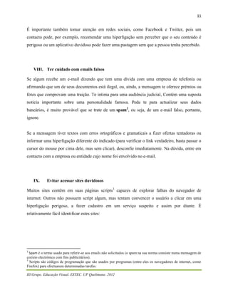 11


É importante também tomar atenção em redes sociais, como Facebook e Twitter, pois um
contacto pode, por exemplo, recomendar uma hiperligação sem perceber que o seu conteúdo é
perigoso ou um aplicativo duvidoso pode fazer uma pastagem sem que a pessoa tenha percebido.




    VIII. Ter cuidado com emails falsos

Se algum recebe um e-mail dizendo que tem uma dívida com uma empresa de telefonia ou
afirmando que um de seus documentos está ilegal, ou, ainda, a mensagem te oferece prémios ou
fotos que comprovam uma traição. Te intima para uma audiência judicial, Contém uma suposta
notícia importante sobre uma personalidade famosa. Pede te para actualizar seus dados
bancários, é muito provável que se trate de um spam2, ou seja, de um e-mail falso, portanto,
ignore.


Se a mensagem tiver textos com erros ortográficos e gramaticais a fizer ofertas tentadoras ou
informar uma hiperligação diferente do indicado (para verificar o link verdadeiro, basta passar o
cursor do mouse por cima dele, mas sem clicar), desconfie imediatamente. Na dúvida, entre em
contacto com a empresa ou entidade cujo nome foi envolvido no e-mail.




    IX.     Evitar acessar sites duvidosos

Muitos sites contêm em suas páginas scripts3 capazes de explorar falhas do navegador de
internet. Outros não possuem script algum, mas tentam convencer o usuário a clicar em uma
hiperligação perigoso, a fazer cadastro em um serviço suspeito e assim por diante. É
relativamente fácil identificar estes sites:




2
  Spam é o termo usado para referir-se aos emails não solicitados (o spam na sua norma consiste numa mensagem de
correio electrónico com fins publicitários).
3
  Scripts são códigos de programação que são usados por programas (entre eles os navegadores de internet, como
Firefox) para efectuarem determinadas tarefas.

III Grupo. Educação Visual. ESTEC. UP Quelimane. 2012
 