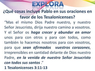 ¿Qué cosas incluye Pablo en sus oraciones en
       favor de los Tesalonicenses?
“Mas el mismo Dios Padre nuestro, y nuestro
Señor Jesucristo, dirija nuestro camino a vosotros.
Y el Señor os haga crecer y abundar en amor
unos para con otros y para con todos, como
también lo hacemos nosotros para con vosotros,
para que sean afirmados vuestros corazones,
irreprensibles en santidad delante de Dios nuestro
Padre, en la venida de nuestro Señor Jesucristo
con todos sus santos .”
1 Tesalonicenses 3:11-13
 