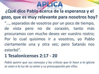 ¿Qué dice Pablo acerca de la esperanza y el
gozo, que es muy relevante para nosotros hoy?
 “…, separados de vosotros por un poco de tiempo,
 de vista pero no de corazón, tanto más
 procuramos con mucho deseo ver vuestro rostro;
 Por lo cual quisimos ir a vosotros, yo Pablo
 ciertamente una y otra vez; pero Satanás nos
 estorbó”.
 1 Tesalonicenses 2:17 - 20
 Pablo quiere que sus consejos y las criticas que le hace a la iglesia
 se vean a la luz de su amor y su preocupación por ellos.
 