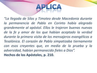“La llegada de Silas y Timoteo desde Macedonia durante
la permanencia de Pablo en Corinto había alegrado
grandemente al apóstol. Ellos le trajeron buenas nuevas
de la fe y amor de los que habían aceptado la verdad
durante la primera visita de los mensajeros evangélicos a
Tesalónica. El corazón de Pablo simpatizaba tiernamente
con esos creyentes que, en medio de la prueba y la
adversidad, habían permanecido fieles a Dios”.
Hechos de los Apóstoles, p. 210.
 