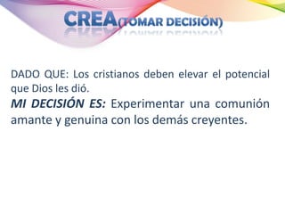 DADO QUE: Los cristianos deben elevar el potencial
que Dios les dió.
MI DECISIÓN ES: Experimentar una comunión
amante y genuina con los demás creyentes.
 