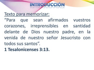 Texto para memorizar:
“Para que sean afirmados vuestros
corazones, irreprensibles en santidad
delante de Dios nuestro padre, en la
venida de nuestro señor Jesucristo con
todos sus santos”.
1 Tesalonicenses 3:13.
 