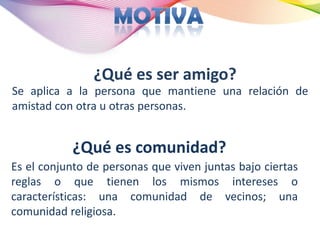 ¿Qué es ser amigo?
Se aplica a la persona que mantiene una relación de
amistad con otra u otras personas.


           ¿Qué es comunidad?
Es el conjunto de personas que viven juntas bajo ciertas
reglas o que tienen los mismos intereses o
características: una comunidad de vecinos; una
comunidad religiosa.
 