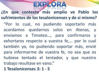 ¿En que contexto más amplio ve Pablo los
sufrimientos de los tesalonicenses y de sí mismo?
 “Por lo cual, no pudiendo soportarlo más
 acordamos quedarnos solos en Atenas, y
 enviamos a Timoteo…, para confirmaros y
 exhortaros respecto a vuestra fe,… por lo cual
 también yo, no pudiendo soportar más, envié
 para informarme de vuestra fe, no sea que os
 hubiese tentado el tentador, y que nuestro
 trabajo resultase en vano.”
 1 Tesalonicenses 3: 1 - 5
 