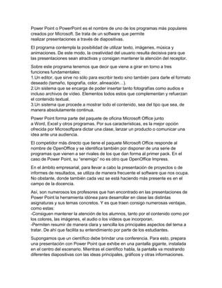 Power Point o PowerPoint es el nombre de uno de los programas más populares
creados por Microsoft. Se trata de un software que permite
realizar presentaciones a través de diapositivas.
El programa contempla la posibilidad de utilizar texto, imágenes, música y
animaciones. De este modo, la creatividad del usuario resulta decisiva para que
las presentaciones sean atractivas y consigan mantener la atención del receptor.
Sobre este programa tenemos que decir que viene a girar en torno a tres
funciones fundamentales:
1.Un editor, que sirve no sólo para escribir texto sino también para darle el formato
deseado (tamaño, tipografía, color, alineación…).
2.Un sistema que se encarga de poder insertar tanto fotografías como audios e
incluso archivos de vídeo. Elementos todos estos que complementan y refuerzan
el contenido textual.
3.Un sistema que procede a mostrar todo el contenido, sea del tipo que sea, de
manera absolutamente continua.
Power Point forma parte del paquete de oficina Microsoft Office junto
a Word, Excel y otros programas. Por sus características, es la mejor opción
ofrecida por Microsoftpara dictar una clase, lanzar un producto o comunicar una
idea ante una audiencia.
El competidor más directo que tiene el paquete Microsoft Office responde al
nombre de OpenOffice y se identifica también por disponer de una serie de
programas que vienen a ser rivales de los que dan forma al primer pack. En el
caso de Power Point, su “enemigo” no es otro que OpenOffice Impress.
En el ámbito empresarial, para llevar a cabo la presentación de proyectos o de
informes de resultados, se utiliza de manera frecuente el software que nos ocupa.
No obstante, donde también cada vez se está haciendo más presente es en el
campo de la docencia.
Así, son numerosos los profesores que han encontrado en las presentaciones de
Power Point la herramienta idónea para desarrollar en clase las distintas
asignaturas y sus temas concretos. Y es que traen consigo numerosas ventajas,
como estas:
-Consiguen mantener la atención de los alumnos, tanto por el contenido como por
los colores, las imágenes, el audio o los vídeos que incorporan.
-Permiten resumir de manera clara y sencilla los principales aspectos del tema a
tratar. De ahí que facilita su entendimiento por parte de los estudiantes.
Supongamos que un científico debe brindar una conferencia. Para esto, prepara
una presentación con Power Point que exhibe en una pantalla gigante, instalada
en el centro del escenario. Mientras el científico habla, la pantalla va mostrando
diferentes diapositivas con las ideas principales, gráficos y otras informaciones.
 