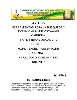 MATERIA:
HERRAMIENTAS PARA LA BUSQUEDA Y
MANEJO DE LA INFORMACION
CARRERA:
ING. SISTEMAS DE CALIDAD
UNIDAD III:
WORD , EXCEL , POWER POINT
ALUMNO:
PEREZ SOTO JOSE ANTONIO
GRUPO: 2
16/10/2018
INTRODUCCION:
En este contenido hablara de Word, powerpoint y Excel. La primera
versión de Office contenía Microsoft Word, Microsoft Excel y Microsoft
PowerPoint. Además, una versión "Pro" (profesional) de Office
incluía Microsoft Access y Schedule Plus. Con el tiempo, las
 