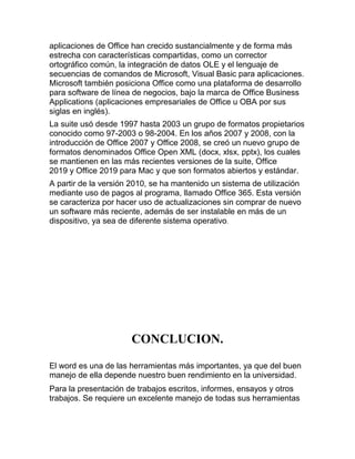 aplicaciones de Office han crecido sustancialmente y de forma más
estrecha con características compartidas, como un corrector
ortográfico común, la integración de datos OLE y el lenguaje de
secuencias de comandos de Microsoft, Visual Basic para aplicaciones.
Microsoft también posiciona Office como una plataforma de desarrollo
para software de línea de negocios, bajo la marca de Office Business
Applications (aplicaciones empresariales de Office u OBA por sus
siglas en inglés).
La suite usó desde 1997 hasta 2003 un grupo de formatos propietarios
conocido como 97-2003 o 98-2004. En los años 2007 y 2008, con la
introducción de Office 2007 y Office 2008, se creó un nuevo grupo de
formatos denominados Office Open XML (docx, xlsx, pptx), los cuales
se mantienen en las más recientes versiones de la suite, Office
2019 y Office 2019 para Mac y que son formatos abiertos y estándar.
A partir de la versión 2010, se ha mantenido un sistema de utilización
mediante uso de pagos al programa, llamado Office 365. Esta versión
se caracteriza por hacer uso de actualizaciones sin comprar de nuevo
un software más reciente, además de ser instalable en más de un
dispositivo, ya sea de diferente sistema operativo.
CONCLUCION.
El word es una de las herramientas más importantes, ya que del buen
manejo de ella depende nuestro buen rendimiento en la universidad.
Para la presentación de trabajos escritos, informes, ensayos y otros
trabajos. Se requiere un excelente manejo de todas sus herramientas
 