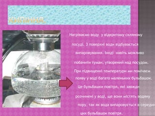 Кипіння.Нагріваємо воду  у відкритому скляному  посуді. З поверхні води відбуваєтьсявипаровування. Іноді  навіть можливо побачити туман, утворений над посудом.При підвищенні температури ми помічаємпояву у воді багато маленьких бульбашок.Це бульбашки повітря, які завждирозчинені у воді, ще вони містять водяну пору, так як вода випаровується в серединуцих бульбашок повітря.