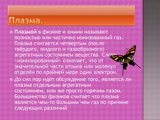 Плазма.Плазмой в физике и химии называют полностью или частично ионизованный газ. Плазма считается четвертым (после твёрдого, жидкого и газообразного) агрегатным состоянием вещества. Слово «ионизированный» означает, что от значительной части атомов или молекул отделён по крайней мере один электрон.