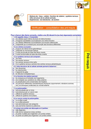 Pour chacun des items suivants
1- On appelle «tissu » l’ensemble:
a- de cellules ayant même structure et même fonction.
b- d'organes semblables accomplissant une même fonction.
c- de cellules différentes accomplissant une fonction déterminée.
d- d'appareils qui s'unissent pour accomplir des fonctions différentes.
2- Les cellules eucaryotes :
a- toujours de même forme géométrique
b- observée au microscope optique
c- l’unité structurale de base des êtres vivants
d- l’unité fonctionnelle de base des êtres vivants
3- Le système nerveux est composé
a- de nerfs.
b- de centres nerveux.
c- de centres nerveux et de nerfs
d- d’un système nerveux central et de centres nerveux périphériques
4- L’ultra structure de la cellule animale permet d’observer
a- les ribosomes.
b- la mitochondrie.
c- l’appareil de golgi.
d- le réticulum endoplasmique
5- La fonction de relation permet
a- la croissance et l’entretien
b- de s’adapter aux variations du milieu externe
c- la perpétuation et la conservation de l’espèce
d- de percevoir différentes caractéristiques physiques (rayonnement,
etc.) et chimiques (molécules) du monde externe
7- La poliomyélite :
a- est provoquée par un virus
b- est prévenue par un vaccin oral
c- affecte le système nerveux
d- affecte le système immunitaire
8- Le vaccin contre la poliomyélite
a- a un effet curatif.
b- a un effet préventif.
c- est administré par voie sanguine.
d- est une forme inactive du poliovirus.
9- Lorsqu’une amibe est découpée en 2 parties
a- elle dégénère.
b- elle donne naissance à deux amibes
c- la partie nucléée peut régénérer une amibe entière
d- la partie anucléée peut régénérer une amibe entière
Vérification
- Notions
- Ultra s
- Expériences
.133.
Pour chacun des items suivants, mettre une (X) devant la (ou les) réponse(s) correcte(s)
l’ensemble:
de cellules ayant même structure et même fonction.
accomplissant une même fonction.
de cellules différentes accomplissant une fonction déterminée.
d'appareils qui s'unissent pour accomplir des fonctions différentes.
toujours de même forme géométrique
observée au microscope optique
l’unité structurale de base des êtres vivants
l’unité fonctionnelle de base des êtres vivants
Le système nerveux est composé :
de centres nerveux et de nerfs.
d’un système nerveux central et de centres nerveux périphériques.
L’ultra structure de la cellule animale permet d’observer :
endoplasmique.
fonction de relation permet:
croissance et l’entretien de l’organisme.
de s’adapter aux variations du milieu externe.
perpétuation et la conservation de l’espèce.
de percevoir différentes caractéristiques physiques (rayonnement, vibrations sonores,
etc.) et chimiques (molécules) du monde externe.
est provoquée par un virus.
est prévenue par un vaccin oral.
affecte le système nerveux.
affecte le système immunitaire.
contre la poliomyélite:
est administré par voie sanguine.
est une forme inactive du poliovirus.
orsqu’une amibe est découpée en 2 parties:
à deux amibes.
la partie nucléée peut régénérer une amibe entière.
la partie anucléée peut régénérer une amibe entière.
Vérification – consolidation des pré
Notions de : tissu ; cellule ; fonction de relation ; système nerveux
Ultra structure de la cellule animale.
Expériences : de mérotomie ; de section
Pré-requis
la (ou les) réponse(s) correcte(s).
vibrations sonores,
consolidation des pré-requis
système nerveux
 