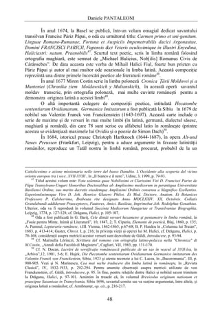 Daniele PANTALEONI

         În anul 1674, la Basel se publică, într-un volum omagial dedicat savantului
transilvan Francisc Páriz Pápai, o odă cu următorul titlu: Carmen primo et uni-genitum.
Linguae Romano-Rumanae, Fortuna et Auspiciis Impemetrabilis dacici Argonautae,
Domini FRANCISCI PARICII, Papensis &ct Veteris oculissimique in Illustri Enyedina,
Haliciastri: natum. Praenobilis47. Scurtul text poetic, scris în limba română folosind
ortografia maghiară, este semnat de „Michael Halicius, Nob[ilis] Romanus Civis de
Cáránsebes”. De data aceasta este vorba de Mihail Halici Fiul, foarte bun prieten cu
Páriz Pápai şi autor al mai multor ode ocazionale în limba latină. Această compoziţie
reprezintă una dintre primele încercări poetice ale literaturii române48.
         În anul 1677 Miron Costin scrie în limba poloneză Cronica Ţării Moldovei şi a
Munteniei (Chronika ziem Moldawskich y Multanskich), în această operă savantul
moldav transcrie, prin ortografia poloneză, mai multe cuvinte româneşti pentru a
demonstra originea latină a acestei limbi49.
         O altă importantă culegere de compoziţii poetice, intitulată Hecatombe
sententiarum Ovidianarum, Germanice Imitatarum a fost publicată la Sibiu în 1679 de
nobilul sas Valentin Franck von Franckenstein (1643-1697). Această carte include o
serie de maxime şi de versuri în mai multe limbi (în latină, germană, dialectul săsesc,
maghiară şi română), din care 78 sunt scrise cu alfabetul latin în româneşte (printre
acestea se evidenţiază maximele lui Ovidiu şi o poezie de Simon Dach)50.
         În 1684, istoricul prusac Christoph Hartknoch (1644-1687), în opera Alt-und
Neues Preussen (Frankfurt, Leipzig), pentru a aduce argumente în favoare latinităţii
românilor, reproduce un Tatăl nostru în limbă română, procurat, probabil de la un



Cattolicesimo e azione missionaria nelle terre del basso Danubio. L`Occidente alla scoperta del vicino
oriente europeo tra i secc. XVII-XVIII , în „Il bianco e il nero”, Udine, 3, 1999, p. 79-93.
    47
       Titlul acestui volum este: Vota solennia quae Nobilissimi et Clarissimi Viri D. Francisci Parisz de
Pápa Transylvano-Ungari Honoribus Doctoralibus ab Amplissimo medicorum in perantiqua Universitate
Basiliensi Ordine, suo merito decretis eiusdemque Amplissimi Ordinis consensu a Magnifico Exellentiss.
Experientissimoque Viro D. Joh. Henrico Glasero Philos. Et Med. Doctore, Anatom. Et Botanices
Professore P. Celeberrimo, Brabeuta rite designato Anno MDCLXXIV. XX. Octobris. Collatis
Gratulabundi addiderunt Praeceptores, Fautores, Amici. Basileae, Imprimebat Joh. Rodolphus Genathius.
Ulterior, oda va fi reprodusă în volumul Succinta Medicorum Hungariae et Transilvaniae Biographia,
Leipzig, 1774, p. 127-128; cf. Drăganu, Halici, p. 105-107.
    48
       Oda a fost publicată în G. Bariţ, Cele dintâi versuri hexametre şi pentametre în limba română, în
„Foaie pentru Minte, Inimă şi Literatură”, 10, 1847, 2; T. Cipariu, Elemente de poetică, Blaj, 1860, p. 135;
A. Pumnul, Lepturariu rumânesc, t.III. Vienna, 1862-1865, p.67-68; B. P. Hasdeu în „Columna lui Traian”,
1883, p. 413-414; Gaster, Chrest. I, p. 216; în privinţa vieţii şi operei lui M. Halici, cf. Drăganu, Halici, p.
78-168; consideraţii asupra metricii acestor versuri sunt dezvoltate de Gáldi, Introducere, p. 93-94.
    49
       Cf. Marinella Lőrinczi, Scrittura del romeno con ortografia latino-polacca nella "Chronica" di
M.Costin, „Annali della Facoltà di Magistero”, Cagliari, VII, 1983, pp. 131-170.
    50
       Cf. N. Docan, Lucrări de versificaţie românească publicate de un sas în veacul al XVII-lea, în
„Arhiva”,12, 1901, 5-6; E. Hajek, Die Hecatombe sententiarum Ovidianarum Germanice imitatarum des
Valentin Franck von Franckestein, Sibiu, 1923 şi atenta recenzie a lui C. Lacea, în „Dacoromania”, III, p.
900-905. Vezi şi N. Marinescu, Cea mai veche traducere din limba latină în româneşte, în „Revista
Clasică”, IV, 1932-1933, p. 292-294. Pentru anumite observaţii asupra metricii utilizate de von
Franckenstein, cf. Gáldi, Introducere, p. 95. În fine, pentru relaţiile dintre Halici şi nobilul saxon trimitem
la Drăganu, Halici, p. 97-101. Amintim în treacăt că, în volumul Brevicolus originum nationum et
praecipue Saxanicae in Transylvania, Sibiu 1696, savantul comite sas va susţine argumentat, între altele, şi
originea latină a românilor; cf. Armbruster, op. cit., p. 216-217.


                                                     48
 