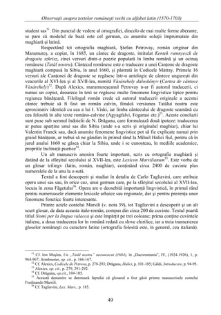 Observaţii asupra textelor româneşti vechi cu alfabet latin (1570-1703)

student sas51. Din punctul de vedere al ortografiei, dincolo de mai multe forme aberante,
se pare că modelul de bază este cel german, cu anumite soluţii împrumutate din
maghiară şi latină.
         Respectând tot ortografia maghiară, Ştefan Petrovay, român originar din
Maramureş, a copiat, în 1685, un cântec de dragoste, intitulat Kentek rumnyeszk de
dragoste szkrisz, cinci versuri dintr-o poezie populară în limba română şi un ocinaş
românesc (Tatăl nostru). Cântecul românesc este o traducere a unei Canţone de dragoste
maghiară compusă la Sibiu, în anul 1660, şi păstrată în Codicele Mátray. Primele 16
versuri ale Canţonei de dragoste se regăsesc într-o antologie de cântece ungureşti din
veacurile al XVI-lea şi al XVII-lea, numită Vásárehely daloskönyv (Cartea de cântece
Vásárehely)52. După Alexics, maramureşeanul Petrovay n-ar fi autorul traducerii, ci
numai un copist, deoarece în text se regăsesc multe fenomene lingvistice tipice pentru
regiunea bănăţeană. Filologul român crede că autorul traducerii originale a acestui
cântec trebuie să fi fost un român calvin, fiindcă versiunea Tatălui nostru este
aproximativ identică cu cea a lui I. Viski, iar limba cântecului de dragoste seamănă cu
cea folosită în alte texte româno-calvine (Agyagfalvi, Fogarasi etc.)53. Aceste concluzii
sunt puse sub semnul îndoielii de N. Drăganu, care formulează două ipoteze: traducerea
ar putea aparţine unui sas din Sibiu (unde s-a scris şi originalul maghiar), chiar lui
Valentin Franck sau, dacă anumite fenomene lingvistice pot să fie explicate numai prin
graiul bănăţean, ar trebui să ne gândim în primul rând la Mihail Halici fiul, pentru că în
jurul anului 1660 se găsea chiar la Sibiu, unde i se cunoşteau, în mediile academice,
propriile înclinaţii poetice54.
         Un alt manuscris anonim foarte important, scris cu ortografie maghiară şi
datând de la sfârşitul secolului al XVII-lea, este Lexicon Marsilianum55. Este vorba de
un glosar trilingv (latin, român, maghiar), conţinând circa 2400 de cuvinte plus
numeralele de la unu la o sută.
         Textul a fost descoperit şi studiat în detaliu de Carlo Tagliavini, care atribuie
opera unui sas sau, în orice caz, unui german care, pe la sfârşitul secolului al XVII-lea,
locuia în zona Făgetului56. Opera are o deosebită importanţă lingvistică, în primul rând
pentru numeroasele elemente lexicale arhaice sau regionale, dar şi pentru prezenţa unor
fenomene fonetice foarte interesante.
         Printre actele contelui Marsili (v. nota 39), tot Tagliavini a descoperit şi un alt
scurt glosar, de data aceasta italo-român, compus din circa 200 de cuvinte. Textul poartă
titlul Nomi per la lingua valacca şi este împărţit pe trei coloane; prima conţine cuvintele
italiene, a doua traducerea lor în română redată cu slove chirilice, iar a treia transcrierea
gloselor româneşti cu caractere latine (ortografia folosită este, în general, cea italiană).




   51
      Cf. Ion Muşlea, Un „Tatăl nostru” necunoscut (1684), în „Dacoromania”, IV, (1924-1926), 1, p.
964-967; Armbruster, op. cit., p. 166-167.
   52
      Cf. Alexics, Codicele de Petrova, p. 278-293; Drăganu, Halici, p. 101-105; Gáldi, Introducere, p. 94-95.
   53
      Alexics, op. cit., p. 279, 291-292.
   54
      Cf. Drăganu, op.cit., 104-105.
   55
      Această denumire se datorează faptului că glosarul a fost găsit printre manuscrisele contelui
Ferdinando Marsili.
   56
      Cf. Tagliavini, Lex. Mars., p. 185.


                                                    49
 