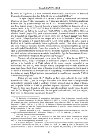 Daniele PANTALEONI

În opinia lui Tagliavini şi a altor cercetători, manuscrisul a fost redactat de Stolnicul
Constantin Cantacuzino şi ar data de la sfârşitul secolului al XVII-lea57.
         Tot spre sfârşitul secolului al XVII-lea a apărut şi manuscrisul care conţine
Psaltirea lui János Viski.. Manuscrisul lui J. Viski este păstrat în Biblioteca Academiei
Române din Cluj şi este catalogat sub cota R 1831. Volumul măsoară 10 X 16,5 cm.,
este legat în piele şi are 413 pagini. Copistul a transcris titlul lucrării la pagina a treia a
manuscrisului: A luj SVENT DAVID Kraj SI PROROKul o szutye si csincs dzecs de
SOLTARI Kari au Szkrisz ku menile luj VISKI JANOS en BOLDOGFALVO 1697. La
sfârşitul Psaltirii (pagina 319) apare următoarea notă: „Szversitul Soltarelor, kezedettem
irni Boldogfalván elvégeytem All Gyogyon 1697: Die VI Augusti reggel Viski János
mp” (adică: „Sfârşitul psaltirilor, am început să le scriu la Sântămăria Orlea şi le-am
terminat la Geoagiu în 6 august dimineaţa”). Acest volum conţine, de fapt, o copie a
Psaltirii lui A. Molnár tradusă din limba maghiară în română, 35 de cântece calvine şi
alte texte religioase transcrise în limba română folosind ortografia maghiară şi, într-un
caz, utilizând alfabetul chirilic. Cum a fost semnalat de C. Tagliavini, în cartea lui Viski
apar şi unele cântece latine medievale traduse din limba maghiară în română, dintre ele
merită să amintim prima versiune română a imnului Dies Irae lui Tommaso da Celano,
tradusă după versiune maghiară Az nap el jő nagy haraggal58
         Manuscrisul a fost descoperit pentru prima dată de G. Silaşi în anul 187259. În
prezentarea făcută, Silaşi a evidenţiat că manuscrisul conţinea o traducere a Psaltirii
calvine a lui Molnár şi că Viski trebuia să fie numai copistul volumului şi nu
traducătorul, mai ales că, după filologul român, cunoştinţele lui de limbă română nu
erau foarte bune. După Silaşi, Viski ar fi copiat textul dintr-un manuscris chirilic pentru
a-l folosi în misiunea lui de predicator calvin lângă Haţeg. Prezentarea manuscrisului se
termină cu un studiu dedicat lexicului manuscrisului şi cu publicarea psalmului XXX şi
a două cântece religioase60.
         Câţiva ani mai târziu, B. P. Hasdeu va face unele adăugări la observaţiile
formulate de Silaşi: „Ceea ce a scăpat din vedere d-lui Silaşi, este că însuşi numele
scriitorului în chestiune indică o localitate, probabil aceea de unde se trăgea el însuşi,
sau cel puţin familia sa. Viski, cu postfixul unguresc adjectival –i, însemnează «din
Visca». Ei bine, peste Carpaţi se află numai trei sate româneşti numite Vişca, din care
două în Ţara Haţegului. În acest mod, dacă nu prin locul unde trăia, încă prin origine,
Ioan Viski era haţegan sau lugojan, una din două”61.

    57
       Cf. Tagliavini, Un frammento di terminologia italo-romena ed un dizionarietto geografico dello
Stolnic Constantin Cantacuzino, în „Revista filologică”, I, 1927, p. 167-184; G. Piccillo, A proposito del
Ms. romeno Marsili 61 attribuito allo Stolnic Constantin Cantacuzino (sec. XVII), în „Studii şi cercetări
lingvistice”, XXXII, 1981, nr. 5, p. 503-519; R. Padalino, Il Manoscritto rumeno Marsili 61: questioni
grafiche e paternità del testo, in “Quaderni della Casa Romena di Venezia” Istituto Romeno di Cultura e
Ricerca Umanistica, 2, 2003, pp. 120-135.
    58
       Cf. Tagliavini, Influences, p. 42 şi D. Pantaleoni, Note sulla prima traduzione romena del Dies Irae,
Analele Universităţii din Timişoara”, Seria ştiinţe filologice, XLII-XLIII, 2004-2005, p. 249-269.
    59
       Vezi Silaşi, Psaltirea calviniano-romana.
    60
       Silaşi, op. cit., p. 141-142. Un alt studiu lexical, care însă vizează numai elementele de origine
maghiară din manuscrisul lui Viski, a fost publicat de Gr. Moldován în „Ungaria”, I, 1892, p. 98-100, p.
141-142, unde au fost reproduşi şi psalmii nr. 72 şi 82.
    61
       B. P. Hasdeu, Anonymus Lugoshiensis. Cel mai vechi dicţionar al limbei române, după manuscriptul
din biblioteca universităţii din Pesta, în „Columna lui Traian”, VI, 1884, p. 406-429. În realitate, din
cercetările realizate se pare că familia nobilă Viski ar fi originară din judeţul Cluj şi din vechiul comitat


                                                   50
 