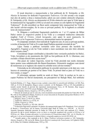 Observaţii asupra textelor româneşti vechi cu alfabet latin (1570-1703)

         O nouă descriere a manuscrisului a fost publicată de H. Sztripszky şi Gh.
Alexics în lucrarea lor dedicată Fragmentului Todorescu. Cei doi savanţi s-au ocupat
mai ales de partea a doua a manuscrisului, adică cea care conţine cântecele religioase.
H. Sztripszky şi Gh. Alexics au demonstrat că 20 din cântecele care apar la Viski apar şi
în manuscrisul lui Agyagfalvi (1642) şi că unul era comun cu cele tipărite în Fragmentul
Todorescu62. Şi alţi cercetători au făcut unele comparaţii între manuscrisul lui Viski şi
alte lucrări calvino-române, fie în ceea ce priveşte psalmii, fie în legătură cu celelalte
texte ale manuscrisului63.
         N. Drăganu a confruntat fragmentele psalmilor nr. 1 şi 13 copiate de Mihai
Halici senior cu respectivii psalmi ai lui Viski şi a comparat traducerea cântecului
maghiar Vedd el Úristen, rolunk haragodat, care apare în acest manuscris, în
Agyagfalvi şi în Fragmentul Todorescu, demonstrând marea lor apropiere64.
         O comparaţie similară a fost realizată de Tagliavini care, în ceea ce priveşte psalmii,
a exclus că lucrarea lui Viski ar fi o copie după Psaltirea anonimă cercetată de noi 65.
         Lájos Tamás a publicat versiunile celor Zece porunci din lucrările lui
Agyagfalvi, Fogarasi şi ale lui Viski notând o mare asemănare mai ales între ultimele
două variante citate66.
         Consideraţii despre similitudini şi deosebiri între versiunile psalmilor lui Halici,
Viski, Istvánházi şi ale anonimului din 1660 au fost publicate de M. A. Gherman, care
exclude o filiaţie directă între aceste texte67.
         Din punct de vedere lingvistic, textul lui Viski prezintă mai multe elemente
tipice pentru zona subdialectală din Banat-Hunedoara. Elementele maghiare sunt destul
de numeroase şi se regăsesc des numai în celelalte texte calvino-române68.
         Folosindu-ne de informaţiile publicate în cercetări anterioare şi de date noi, vom
încerca să conturăm un portret al lui János Viski. În primul rând se pare că Viski nu a
fost român, ci ungur69.
         O informaţie aproape inedită ne arată că János Viski, în acelaşi an în care a
copiat Psaltirea lui David menţionată, era preceptorul lui Balogh Maté, fiul nobilului

Szolnok-Doboka, cf. I. Nagy, Magyarország családai czimerekkel és nemzékrendi táblákkal, vol XII, Pest,
1865, p. 21-214; B. Kempelen, Magyar nemesi családok, vol XI, Budapest, 1932, p. 119. Este probabil ca
numele acestei familii să provină din toponimul maramureşean Visca, cf. M. Kézmér, Régi magyar
családnevek szótára XVI-XVII század, Budapest, 1993, p. 1147-1148.
    62
        Cf. Stripszky-Alexics, Szegedi, p. 187-197 şi 198-210.
    63
        Dincolo de textele pe care le vom cita, vrem să amintim că un număr din psalmii lui Viski (40, 49, 50,
90, 136) au fost publicaţi în Bianu, Psaltirea în versuri întocmită de Dosofteiu mitropolitul Moldovei 1671-
1686, Bucureşti, 1887, p. XLI-XLVIIII.
    64
        Drăganu, Halici, p. 86-87 şi p. 90-91.
    65
        Tagliavini, Influences, p. 41-42, 47.
    66
        Tamás, Fogarasi, p. 39-41.
    67
        Gherman, O psaltire, p. 182-184, 190-191.
    68
        O descriere lingvistică a primelor 10 cântece ale manuscrisului apare în D. Pantaleoni, Testi calvinisti
di Banato e Transilvania, tesi di laurea, Università degli Studi di Udine, a.a. 1993-94, p. 161-213.
Anumite fenomene dialectale prezente în limba lui Viski şi în alte texte sunt analizate în I. Gheţie,
Africatele č şi ğ în textele bănăţene scrise cu litere şi ortografie maghiară din secolele al XVI-lea si al
XVII-lea, cit; Idem, Evoluţia africatelor č şi ğ la fricative în Transilvania după 1700, cit.; G. Piccillo, Le
affricate č e ğ nei testi banateani in alfabeto latino e ortografia ungherese (secoli XVI-XVII), cit.
    69
        Această opinie a fost susţinută şi de G. Silaşi, Psaltirea calviniano-română, p. 142; Sztripszky-
Alexics, Szegedi, p. 190; vezi şi Şt. Meteş, Istoria Bisericii româneşti din Transilvania, vol I (până la 1698),
ed. II, Sibiu, Ed. Librăriei Arhidiecezane, 1935, p. 395.


                                                     51
 