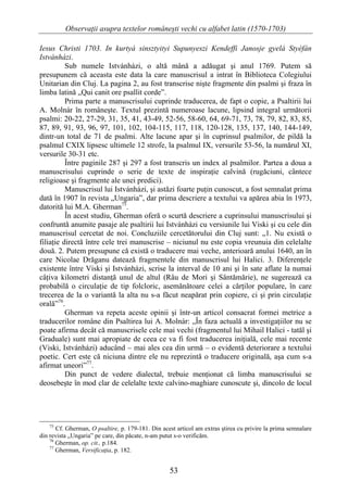 Observaţii asupra textelor româneşti vechi cu alfabet latin (1570-1703)

Iesus Christi 1703. In kurtyá sinsztyityi Supunyeszi Kendeffi Janosje gyelá Styéfán
Istvánházi.
          Sub numele Istvánházi, o altă mână a adăugat şi anul 1769. Putem să
presupunem că aceasta este data la care manuscrisul a intrat în Biblioteca Colegiului
Unitarian din Cluj. La pagina 2, au fost transcrise nişte fragmente din psalmi şi fraza în
limba latină „Qui canit ore psallit corde”.
          Prima parte a manuscrisului cuprinde traducerea, de fapt o copie, a Psaltirii lui
A. Molnár în româneşte. Textul prezintă numeroase lacune, lipsind integral următorii
psalmi: 20-22, 27-29, 31, 35, 41, 43-49, 52-56, 58-60, 64, 69-71, 73, 78, 79, 82, 83, 85,
87, 89, 91, 93, 96, 97, 101, 102, 104-115, 117, 118, 120-128, 135, 137, 140, 144-149,
dintr-un total de 71 de psalmi. Alte lacune apar şi în cuprinsul psalmilor, de pildă la
psalmul CXIX lipsesc ultimele 12 strofe, la psalmul IX, versurile 53-56, la numărul XI,
versurile 30-31 etc.
          Între paginile 287 şi 297 a fost transcris un index al psalmilor. Partea a doua a
manuscrisului cuprinde o serie de texte de inspiraţie calvină (rugăciuni, cântece
religioase şi fragmente ale unei predici).
          Manuscrisul lui Istvánházi, şi astăzi foarte puţin cunoscut, a fost semnalat prima
dată în 1907 în revista „Ungaria”, dar prima descriere a textului va apărea abia în 1973,
datorită lui M.A. Gherman75.
          În acest studiu, Gherman oferă o scurtă descriere a cuprinsului manuscrisului şi
confruntă anumite pasaje ale psaltirii lui Istvánházi cu versiunile lui Viski şi cu cele din
manuscrisul cercetat de noi. Concluziile cercetătorului din Cluj sunt: „1. Nu există o
filiaţie directă între cele trei manuscrise – niciunul nu este copia vreunuia din celelalte
două. 2. Putem presupune că există o traducere mai veche, anterioară anului 1640, an în
care Nicolae Drăganu datează fragmentele din manuscrisul lui Halici. 3. Diferenţele
existente între Viski şi Istvánházi, scrise la interval de 10 ani şi în sate aflate la numai
câţiva kilometri distanţă unul de altul (Râu de Mori şi Sântămărie), ne sugerează ca
probabilă o circulaţie de tip folcloric, asemănătoare celei a cărţilor populare, în care
trecerea de la o variantă la alta nu s-a făcut neapărat prin copiere, ci şi prin circulaţie
orală”76.
          Gherman va repeta aceste opinii şi într-un articol consacrat formei metrice a
traducerilor române din Psaltirea lui A. Molnár: „În faza actuală a investigaţiilor nu se
poate afirma decât că manuscrisele cele mai vechi (fragmentul lui Mihail Halici - tatăl şi
Graduale) sunt mai apropiate de ceea ce va fi fost traducerea iniţială, cele mai recente
(Viski, Istvánházi) aducând – mai ales cea din urmă – o evidentă deteriorare a textului
poetic. Cert este că niciuna dintre ele nu reprezintă o traducere originală, aşa cum s-a
afirmat uneori”77.
          Din punct de vedere dialectal, trebuie menţionat că limba manuscrisului se
deosebeşte în mod clar de celelalte texte calvino-maghiare cunoscute şi, dincolo de locul




   75
       Cf. Gherman, O psaltire, p. 179-181. Din acest articol am extras ştirea cu privire la prima semnalare
din revista „Ungaria” pe care, din păcate, n-am putut s-o verificăm.
    76
       Gherman, op. cit., p.184.
    77
       Gherman, Versificaţia, p. 182.


                                                   53
 
