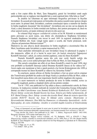 Daniele PANTALEONI

unde a fost copiat (Râu de Mori, Ţara Haţegului), graiul lui Istvánházi arată unele
particularităţi care se regăsesc mai degrabă într-o zonă cuprinsă între Alba Iulia şi Aiud78.
         În studiile lui Gherman nu apar informaţii biografice privitoare la Styefan
Istvánházi. În această privinţă putem să formulăm din partea noastră nişte ipoteze despre
acest autor. In primul rând, Istvánházi, conform construcţiei tipice a numelor de familie
în limba maghiară, înseamnă "din Istvánházá". Istvánházá este un mic sat nu departe de
Aiud, a cărui denumire în limba română este Iştihaza, deci putem presupune că, dacă nu
chiar autorul nostru, cel puţin strămoşii săi provin din acest sat.
         În volumul Régi magyar családnevek szótára al lui M. Kázmér se menţionează
patru persoane cu acest nume, una dintre ele chemându-se Stephanus Istvánházi.
Numele Stephanus Istvánházi este trecut în anul 1691 în registrul studenţilor de la
Colegiul Bethlen din Aiud. Lângă nume apare o scurtă, dar foarte preţioasă, notă:
„Ductus ad pastoriam Malomvizinum”79 .
Malomvíz nu este altceva decât denumirea în limba maghiară a oiconimului Râu de
Mori, localitatea unde Istvánházi a copiat manuscrisul în 1703.
         Dacă analizăm informaţiile pe care Istvánházi însuşi le adnotează la pagina 1
din manuscris, aflăm că el a lucrat la acest text „In kurtyá sinsztyityi Supunyeszi
Kendeffi Janosoje”, adică „la curtea cinstitei jupânese, soţia lui János Kendeffi”.
         Numele Kendeffi aparţine uneia din cele mai vechi familii nobile din
Transilvania, care a avut sediul principal chiar la Râu de Mori, în Ţara Haţegului80.
         Din sursele consultate am aflat că un János Kendeffi a murit în anul 1694, deci
este probabil ca Kendeffi Jánosoje (adică Doamna Kendeffi János) să fie văduva lui81.
Acest cuplu este menţionat şi într-o operă poetică a lui István Kiskomáromi din 1698 şi
corespunde tocmai lui János Kendeffi şi văduvei lui, Krisztina Teleki82.
         În concluzie, putem afirma că Stefan Istvánházi a fost un preot calvin originar
din Transilvania (probabil de undeva de lângă Aiud) şi a predicat la Râu de Mori, unde a
fost musafirul uneia dintre cele mai importante familii nobile maghiare din regiune.
         Cu acest manuscris se încheie producţia de texte în limba română, scrise cu
ortografie maghiară, pentru a răspândi ideile calvine printre români.
         Tot în 1703, este publicată la Cluj ediţia a doua a catehismului catolic de Petru
Canisius, în traducerea română realizată de iezuitul din Caransebeş Gsurgs (Gheorghe)
Buitul, cu titlul Catechismus szau Summá Krédinczéi Katholicsést. R.P. Petri Canisii.
Doctor Szkrip: szvént den Rendul Szociéy luy Issus. Entorsz pre limba ru[m]enászke, dé
R.P. Buitul Gsurgs, Doct: Szkrip: szvente den ácselás Rend. Akum de isznove tiperit Ku
oszirdie R.R.P.P. Szociéz luy Issus Si Inkinát entru csinszte. Illustrissimi si
Reverendissimi Athanazic, Den Milá luy Dumnezeo, si szkaunuluy Aposztolészk - Archi-
Episcopuluy, de czára Ardaluluy; Asisdire si szvetnik majdin Leuntru al Ennelczátuluj

    78
       Poate că fenomenul cel mai frapant în acest sens în textul lui Istvánházi este prezenţa palatalizării
labialelor. Pentru localizarea dialectală a manuscrisului, vezi lucrarea noastră Testi calvinisti, p. 188-197.
    79
       Lista elevilor din Aiud a fost publicată în Zs. Jakó – I. Juhász, Nagyenyedi diákok: 1662-1848,
Bucureşti, Kriterion, 1979; notiţa citată apare la p. 114.
    80
        Cf. B. Kempelen, Magyar nemesi családok, vol. VI, Budapest, 1932, p. 434-435; I. Nagy,
Magyaroszág családai czimekkel és nemzékrendi táblákkal, vol VI, 1860, Pest, p. 191-194. Despre familia
Kendeffi în Ţara Haţegului vezi şi legenda culeasă de Ion Pop Reteganul şi reprodusă de O. Densusianu,
Haţeg, p. 303-304.
    81
       Cf. I. Nagy, op. cit., p. 192.
    82
       Cf. RMKT - XIV, p. 638.


                                                    54
 