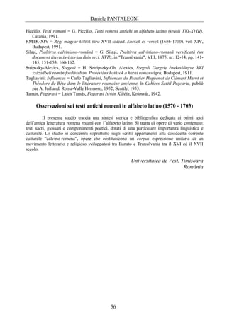 Daniele PANTALEONI

Piccillo, Testi romeni = G. Piccillo, Testi romeni antichi in alfabeto latino (secoli XVI-XVIII),
    Catania, 1991.
RMTK-XIV = Régi magyar költök tára XVII század. Enekek és versek (1686-1700). vol. XIV,
    Budapest, 1991.
Silaşi, Psaltirea calviniano-română = G. Silaşi, Psaltirea calviniano-romană versificată (un
    document literariu-istoricu dein secl. XVII), in "Transilvania", VIII, 1875, nr. 12-14, pp. 141-
    145; 151-153; 160-162.
Stripszky-Alexics, Szegedi = H. Sztripszky-Gh. Alexics, Szegedi Gergely énekeskönyve XVI
    századbeli román forditásban. Protestáns hatások a hazai románságra, Budapest, 1911.
Tagliavini, Influences = Carlo Tagliavini, Influences du Psautier Huguenot de Clément Marot et
    Théodore de Bèze dans le littérature roumaine ancienne, în Cahiers Sextil Puşcariu, publié
    par A. Juilland, Roma-Valle Hermoso, 1952; Seattle, 1953.
Tamás, Fogarasi = Lajos Tamás, Fogarasi István Kátéja, Kolosvár, 1942.

     Osservazioni sui testi antichi romeni in alfabeto latino (1570 - 1703)

          Il presente studio traccia una sintesi storica e bibliografica dedicata ai primi testi
dell’antica letteratura romena redatti con l’alfabeto latino. Si tratta di opere di vario contenuto:
testi sacri, glossari e componimenti poetici, dotati di una particolare importanza linguistica e
culturale. Lo studio si concentra soprattutto sugli scritti appartenenti alla cosiddetta corrente
culturale ”calvino-romena”, opere che costituiscono un corpus espressione unitaria di un
movimento letterario e religioso sviluppatosi tra Banato e Transilvania tra il XVI ed il XVII
secolo.

                                                           Universitatea de Vest, Timişoara
                                                                                   România




                                               56
 
