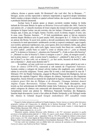 Daniele PANTALEONI

vallacca, dicono a questo modo: Sti Rominest? che vuol dire: Sai tu Romano…”3.
Desigur, aceste cuvinte reprezintă o mărturie importantă şi sugestivă despre latinitatea
limbii române şi despre relaţiile cu spaţiul cultural italian, dar nu pot fi considerate chiar
o producţie literară autonomă.
         Acelaşi lucru îl putem spune şi despre cuvintele române traduse în limba
italiană de Giovanni Botero în opera sa Relationi Universali (ediţie din 1601, Turin) în
care putem citi: „I valacchi mostrano di tirare origine dai romani nel loro parlare; perché
ritengono la lingua Latina: ma più corrotta, che noi italiani. Chiamano il cauallo, callo;
l'acqua, apa; il pane, pa; le legne, lemne; l'occhio, occel; la donna; mugier; il uino, uin;
la casa, casa; l'huomo, huomen…”4. O listă asemănătoare apare şi într-un memoriu
anonim despre Moldova scris în jurul anului 1685, descoperit de I. C. Filitti în 1910 la
un anticar din Roma. În acest text, pentru a dovedi asemănarea între română şi italiană,
se transcriu în mod aproximativ următoarele cuvinte şi expresii româneşti: capo (capul),
occi (ochii), sprinzene (sprâncene), nas, yura (gura), diris (sic) (dinţii), limba, apa, ghino
(vinul), puine (pâine), pita, callo (cal), lapte, vacca (vacă), boe (bou) etc.; omolle bune
ce ceres (adică: „omule bune ce cauţi?”); come se chiama esto (= „cum se cheamă
asta?"); la domna es formosa (= „doamna este frumoasă?"); „Voda sa duss alla beserica"
(= „Domnul s-a dus la biserica”); fratre si mergem a casa (= „frate, să mergem acasă");
moi tu pone massa (= „măi, tu pune masa"); manduca (= „mănâncă"); dam se be (= „dă-
mi să beau”); ce face colò, cer se dorme (= „ce faci acolo, încearcă să dormi"); buna
sara a dumiata (= „bună seara domniei tale”)5.
         În realitate, cel mai vechi text cu caractere latine care a ajuns până la noi este o
Carte de cântece (1570-1573), cunoscută şi sub numele de Fragmentul Todorescu.
Aceasta conţine o culegere de imnuri calvine traduse din maghiară, care, probabil, se
cântau la serviciile religioase. Textul, patru file în total, a fost descoperit în ziua de 7
februarie 1911 de Hiador Sztripszky, angajat la Muzeul Naţional din Budapesta, într-un
anticariat din capitala Ungariei. Mica culegere de cântece, împreună cu alte fragmente
tipografice, fusese folosită ca material de umplutură la legarea volumului Diodori Siculi
scriptoris graeci libri duo de Philippo et de Alexandro. Utrumque latinitate donavit
Angelus Cospus Borroniensis, Viennae Pannoniae, 1516. După descoperire, toate
textele au fost achiziţionate de bibliofilul român Iuliu Todorescu, iar din acest motiv şi
astăzi culegerea de cântece este cunoscută sub denumirea de Fragmentul Todorescu6.
Actualmente textul este păstrat în Biblioteca Naţională Szécheny din Budapesta.
Imediat după descoperire, textul a fost editat de Hiador Sztripszky şi de filologul român
Gh. Alexics în volumul Szegedi Gergely énekeskönyve XVI századbeli román

    3
      Pasajul în limba italiană este publicat în Claudiu Isopescu, Notizie intorno ai romeni nella letteratura
geografica italiana del Cinquecento, în „Bulletin de la Section Historique" XVI, 1929, p. 15. Toată
relatarea călătoriei este tradusă în româneşte în Călători străini despre ţările române, I, volum îngrijit de
Maria Holban, Bucureşti, EŞE, 1968, p. 321-340.
    4
      Apud Claudiu Isopescu, loc. cit., p. 61.
    5
       Memoriul anonim, intitulat Relazione della Moldavia e dei P.P. missionari apostolici in quella
provincia a fost publicat prima dată de I. C. Filitti, Un raport catolic despre Moldova la sfârşitul secolului
al XVII-lea, în „Revista istorică", iulie - septembrie 1926, p. 193-199 şi retipărit în Călători străini despre
ţările române, vol. VII, volum îngrijit de Maria Holban (redactor responsabil), M. M. Alexandrescu-Dersca
Bulgaru, Paul Cernovodeanu, Editura Ştiinţifică şi Enciclopedică, Bucureşti, 1980, p. 390-398.
    6
      Cel mai vechi text românesc scris cu alfabet latin este cunoscut de asemenea şi sub denumirea de
Cartea de cântece sau Psaltirea lui Pavel Todoraşi.


                                                    40
 