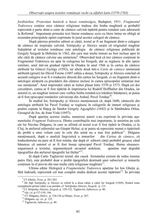 Observaţii asupra textelor româneşti vechi cu alfabet latin (1570-1703)

forditásban. Protestáns hatások a hazai románságra, Budapest, 1911. Fragmentul
Todorescu conţine zece cântece religioase traduse din limba maghiară şi probabil
reprezintă o parte dintr-o carte de cântece calvină tipărită pentru românii care aderaseră
la Reformă7. Importanţa primului text literar românesc scris cu litere latine ne obligă să
rezumăm principalele opinii exprimate în jurul acestei culegeri de cântece.
         După părerea primilor editori ai cărţii, textul ar fi un fragment dintr-o culegere
de cântece de inspiraţie calvină. Sztripszky şi Alexics susţin că originalul maghiar
îndepărtat al textului românesc este antologia de cântece religioase publicată de
Gergely Szegedi la Debreţin în 1562, din care mai multe imnuri au fost incluse apoi în
alte cărţi de cântece calvine sau unitariene8. Observând însă că trei cântece conţinute în
Fragmentul Todorescu nu apar în culegerea lui Szegedi, dar se regăsesc în alte opere
similare, unul într-un gradual tipărit în Oradea în anul 1566 şi în cartea de cântece
atribuită lui Gönczi György (1592), iar altele două într-o Carte de cântece unitariană
atribuită (greşit) lui Dávid Ferenc (1607 ediţia a doua), Sztripszky şi Alexics conclud că
această culegere n-ar fi o traducere directă din cartea lui Szegedi, ci un fragment dintr-o
antologie alcătuită cu precădere din cântece incluse în cartea episcopului unitarian mai
sus menţionat9. Anul imprimării cărţii ar trebui plasat între 1570 şi 1573. După cei doi
cercetători, cartea ar fi fost tipărită în imprimeria lui Rudolf Hoffhalter din Oradea, iar
autorul ei, un maghiar instruit care vorbea limba română (cu trăsături bănăţene), ar putea
să fi fost episcopul românilor calvinizaţi din Ardeal, Pavel Tordaşi10.
         În studiul lor, Sztripszky şi Alexics menţionează că, după 1600, cântecele din
antologia atribuită lui Pavel Tordaşi se regăsesc în culegerile de imnuri religioase şi
psalmi copiate la Haţeg de Sándor Gergely Agyagfalvi (1642) şi la Sântămăria Orlea,
Geoagiul de Jos, de Joan Viski (1697).
         După apariţia acestui studiu, numeroşi autori s-au exprimat în privinţa aşa-
numitului Fragment Todorescu. Dintre contribuţiile mai importante, le amintim pe cele
ale lui Nicolae Drăganu, în care se afirmă că textul n-ar fi fost tipărit la Oradea, ci la
Cluj, în atelierul editorului sas Gáspár Heltai, şi ar putea să reprezinte numai o tipăritură
de probă a unui volum care în cele din urmă nu a mai fost publicat11. Drăganu
menţionează, după o analiză lingvistică a imnurilor             din Cartea de cântece, că
traducătorului nu pare să fi fost român, dar după el editorii cărţii probabil greşesc când
bănuiesc că autorul ei ar fi fost însuşi episcopul Pavel Tordaşi. Haina săseasco-
ungurească a textului, argumentează savantul ardelean,               aparţine mai degrabă
tipografilor din atelierul tipografic lui Heltai"12.
         Şi după Carlo Tagliavini textul, din cauză formatului extrem de redus (numai
patru file), este probabil doar o probă tipografică destinată unei subscrieri şi imnurile
conţinute în el provin din mai multe cărţi religioase maghiare13.
         Ultima ediţie filologică a Fragmentului Todorescu aparţine lui Ion Gheţie şi,
fără îndoială, reprezintă cel mai complet studiu dedicat acestei tipărituri14. În privinţa
   7
     Cf. Gheţie, Texte, p. 261-263.
   8
      De fapt Sztripszky şi Alexics se referă la a doua ediţie a cărţii lui Szegedi (1569), fiindcă toate
exemplarele primei ediţii s-au pierdut, cf. Sztripszky-Alexics, Szegedi, p. 131.
   9
     Cf. Stripszky-Alexics, Szegedi, p. 129-132; Tagliavini, Influences, p. 40.
   10
      Op. cit. p.137-139, 144.
   11
      Cf. Drăganu, Halici, p. 124-126 şi Gheţie, Texte, p. 267.
   12
      Drăganu, op. cit., p. 125.
   13
      Tagliavini, Influences, p. 40.


                                                  41
 