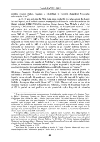 Daniele PANTALEONI

români, precum Halici, Fogarasi şi Istvánházi, în registrul studenţilor Colegiului
reformat din Aiud26.
         În 1648, este publicat la Alba Iulia, prin eforturile preotului calvin din Lugoj
István Fogarasi, un Catehism destinat propagandei calviniste în rândurile românilor din
Banat, intitulat: CATECHISMVS /Atsaja ej Atsaja/ Summa Szau Meduha a ulujtej si á
kredinciej Chrisztinaszkæ, kuprinsze en Entreberj, si Reszpunszurj szkurtæ, si ku
adeveretury den szkriptura szventæ enterite./ cathechismus Latino, Ungarico,
Walachicus Translatus operá ac Studio Stephani Fogarasi Symmistae Oppidi Lugas,
anno 1647 die 18. decembri27. Sursa maghiară principală din care a fost tradus acest
catehism este Catehismus Religionis Christianae, publicat în ediţie bilingvă (latino-
maghiară) în anii 1639, 1643 la Alba Iulia. În acelaşi timp, această operă de propagandă
religioasă are multe puncte în comun cu aşa-zisul Catehism calvinesc publicat, cu litere
chirilice, prima dată în 1640, şi retipărit în anul 1656 pentru a răspunde la criticile
formulate de mitropolitul Varlaam în lucrarea sa cu caracter polemic tipărită la
Mănăstirea Dealu în anul 1645 şi intitulată Cartea care se cheamă răspunsul împotriva
catehismusului calvinesc făcută de părintele Varlaam, mitropolitul Suceavei şi
archiepiscopul Ţării Moldovei28. O analiză oricât de superficială asupra limbii
Catehismului din 1647 arată imediat un număr mare de elemente fonetice, morfologice
şi lexicale tipice ariei subdialectale din Banat-Hunedoara şi o strictă relaţie cu celelalte
texte calvino-române din secolul al XVII-lea29, relaţie întărită de sistemul ortografic
folosit, de numeroasele elemente lexicale de origine maghiară şi de prezenţa diferitelor
construcţii sintactice inspirate probabil din această limbă în opera lui Fogarasi30.
         Tot inspirat de propaganda calvină este manuscrisul anonim păstrat la
Biblioteca Academiei Române din Cluj-Napoca, în fondul de carte al Colegiului
Reformat şi are codul R-1813. Volumul are 414 pagini, format in folio parţial redus,
legat în carton şi piele. O scurtă notă, transcrisă pe folie albă inserată de legător între
copertă şi începutul textului, arată că volumul a aparţinut renumitului cercetător al
limbilor fino-ugrice Gyarmathi Sámuel (1751-1830). Manuscrisul, care nu are nicio
indicaţie cu privire la autor, la locul şi anul redactării, conţine 42 de cântece bisericeşti
şi 150 de psalmi. Această psaltirea are din punctul de vedere lingvistic şi cultural o

     26
        În acest registru se regăsesc numeroase nume de clară origine română precum: Puy, Bogdan, Ficsor
(= Ficior), Brencsanu, Gramma etc. Despre istoria acestui colegiu, vezi F. Varó, Bethlen Gábor
Kollegiuma, Aiud, 1903 şi Zs. Jakó – I. Juhász, Nagyenyedi diákok: 1662-1848, Bucureşti, Kriterion, 1979.
     27
         În realitate acest titlu apare la pagina 7 a volumului şi reprezintă o traducere a titlului în limba
maghiară tipărit la pagina întâi: CATECHISMUS/ Az az: / A keresztyény Vallasnak és Hütnek Rövid
kérdésekben és feleleetekben foglaltatot szent irásbéli bizonysagokval meg-erösittetet summaja avagy
veleje. Mellyet Deák és magyar nyelvbböl Olah nyelvre forditot. FOGARASI ISTVAN. Lugosi már az
igasságot rész szerint meg-ismet Olah Magyar Ecclesiának lelki pásztora (...) Feievarat Nyomtattottot.
Brasai Major Márton által 1648. Esztendöben.
     28
        Din prima ediţie a Catehismului calvinesc nu s-a păstrat niciun exemplar; a doua ediţie împreună cu
aşa-numitul Scutul catechismuşului cu răspuns din Scriptura Svântă împotrivă răspunsului a două ţări fără
Scriptura Svântă a fost republicată şi cercetată în G. Bariţiu, Catechismulu calvinescu inpusu clerului si
poporului romanescu sub domnia Georgiu Rákóczy I si II, Sibiu, 1879. Pentru lucrarea mitropolitului
Moldovei, vezi Varlaam, Opere. Răspunsul împotriva catihismusului calvinesc, ed. critică, studiu filologic
şi studiu lingvistic de Mirela Teodorescu, Bucureşti, 1984.
     29
        Vezi Tamás, Fogarasi, p. 22-35.
     30
        Catehismul lui Fogarasi a fost republicat şi studiat de Tamás, Fogarasi. Observaţii asupra unor
aspecte lingvistice ale Catehismului apar şi în Gheţie, Baza, p. 305-309.


                                                    44
 
