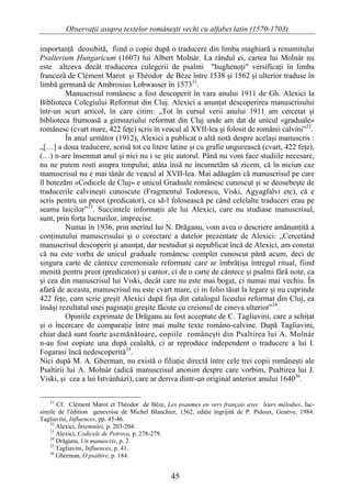 Observaţii asupra textelor româneşti vechi cu alfabet latin (1570-1703)

importanţă deosibită, fiind o copie după o traducere din limba maghiară a renumitului
Psalterium Hungaricum (1607) lui Albert Molnár. La rândul ei, cartea lui Molnár nu
este altceva decât traducerea culegerii de psalmi "hughenoţi" versificaţi în limba
franceză de Clément Marot şi Théodor de Bèze între 1538 şi 1562 şi ulterior traduse în
limbă germană de Ambrosius Lobwasser în 157331.
         Manuscrisul românesc a fost descoperit în vara anului 1911 de Gh. Alexici la
Biblioteca Colegiului Reformat din Cluj. Alexici a anunţat descoperirea manuscrisului
într-un scurt articol, în care citim: „Tot în cursul verii anului 1911 am cercetat şi
biblioteca frumoasă a gimnaziului reformat din Cluj unde am dat de unicul «graduale»
românesc (cvart mare, 422 feţe) scris în veacul al XVII-lea şi folosit de românii calvini”32.
         În anul următor (1912), Alexici a publicat o altă notă despre acelaşi manuscris :
„[…] a doua traducere, scrisă tot cu litere latine şi cu grafie ungurească (cvart, 422 feţe),
(…) n-are însemnat anul şi nici nu i se ştie autorul. Până nu vom face studiile necesare,
nu ne putem rosti asupra timpului; atâta însă ne încumetăm să zicem, că în niciun caz
manuscrisul nu e mai tânăr de veacul al XVII-lea. Mai adăugăm că manuscrisul pe care
îl botezăm «Codicele de Cluj» e unicul Graduale românesc cunoscut şi se deosebeşte de
traducerile calvineşti cunoscute (Fragmentul Todorescu, Viski, Agyagfalvi etc), că e
scris pentru un preot (predicator), ca să-l folosească pe când celelalte traduceri erau pe
seama laicilor”33. Succintele informaţii ale lui Alexici, care nu studiase manuscrisul,
sunt, prin forţa lucrurilor, imprecise.
         Numai în 1936, prin meritul lui N. Drăganu, vom avea o descriere amănunţită a
conţinutului manuscrisului şi o corectare a datelor prezentate de Alexici: „Cercetând
manuscrisul descoperit şi anunţat, dar nestudiat şi nepublicat încă de Alexici, am constat
că nu este vorba de unicul graduale românesc complet cunoscut până acum, deci de
singura carte de cântece ceremoniale reformate care ar îmbrăţişa întregul ritual, fiind
menită pentru preot (predicator) şi cantor, ci de o carte de cântece şi psalmi fără note, ca
şi cea din manuscrisul lui Viski, decât care nu este mai bogat, ci numai mai vechiu. În
afară de aceasta, manuscrisul nu este cvart mare, ci in folio tăiat la legare şi nu cuprinde
422 feţe, cum scrie greşit Alexici după fişa din catalogul liceului reformat din Cluj, ea
însăşi rezultatul unei paginaţii greşite făcute cu creionul de cineva ulterior”34.
         Opiniile exprimate de Drăganu au fost acceptate de C. Tagliavini, care a schiţat
şi o încercare de comparaţie între mai multe texte româno-calvine. După Tagliavini,
chiar dacă sunt foarte asemănătoare, copiile româneşti din Psaltirea lui A. Molnár
n-au fost copiate una după cealaltă, ci ar reproduce independent o traducere a lui I.
Fogarasi încă nedescoperită35.
Nici după M. A. Gherman, nu există o filiaţie directă între cele trei copii româneşti ale
Psaltirii lui A. Molnár (adică manuscrisul anonim despre care vorbim, Psaltirea lui J.
Viski, şi cea a lui Istvánházi), care ar deriva dintr-un original anterior anului 164036.

   31
      Cf. Clément Marot et Théodor de Bèze, Les psaumes en vers français avec leurs mélodies, fac-
similé de l'édition genevoise de Michel Blanchier, 1562, ediţie îngrijită de P. Pidoux, Genève, 1984:
Tagliavini, Influences, pp. 45-46.
   32
      Alexici, Însemnări, p. 203-204.
   33
      Alexici, Codicele de Petrova, p. 278-279.
   34
      Drăganu, Un manuscris, p. 2.
   35
      Tagliavini, Influences, p. 41.
   36
      Gherman, O psaltire, p. 184.


                                                45
 