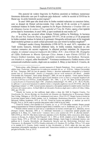 Daniele PANTALEONI

        Din punctul de vedere lingvistic în Psaltirea anonimă se întâlnesc numeroase
fenomene dialectale care pot fi explicate prin dialectul vorbit în secolul al XVII-lea în
Banat sau în ariile limitrofe acestei regiuni37.
        În anul 1666 apar alte două texte în limba română redactate cu caractere latine,
care se despart de filonul calvino-român. Este vorba de 68 de cuvinte şi 8 expresii
româneşti traduse în limba latină, cuprinse în De Regno Dalmatiae e Croatiae libri sex
de Johannes Lucius în cartea a VI-a, capitolul al V-lea De Vlahis; opera a fost tipărită
prima dată la Amsterdam, în anul 1666, şi apoi reeditată de mai multe ori38.
        În acelaşi an, savantul sibian Johann Tröster publica la Nürnberg, în lucrarea
Das Alt und Neu Teutsche Dacia, la paginile 355-357, 24 de cuvinte şi 25 de propoziţii
în limba română, traduse în latină şi în germană. Ortografia utilizată pare să fie inspirată
după modelul german cu unele soluţii personale sau care trimit la tradiţia maghiară39.
        Filologul suedez Georg Stiernhielm (1598-1672), în anul 1671, reproduce un
Tatăl nostru transcris, folosind alfabetul latin, în limba română, împreună cu alte
versiuni romanice ale acestei rugăciuni, la sfârşitul prefeţei intitulate De linguarum
origine, în volumul consacrat traducerii din Ulfilas: D.N. / Jesu Christi /SS, /Evangelia
ab Ulfila Gothorum in Moesia Episcopo Circa Annum à nato Christo CCCLX. Ex
Graeco Gothicè translata, nunc cum parallelis versionibus, Sveo-Gothicâ, Norraenâ,
seu Isladicâ et, vulgatâ, edita Stockholm40. Versiunea românească a Tatălui nostru a fost
comunicată eruditului suedez, după cum au susţinut A. Bitay şi mai târziu E. Coseriu, de
    37
        Pentru prima ediţie filologică a acestui manuscris cf. Daniele Pantaleoni, Texte româneşti vechi cu
alfabet latin: Psalterium Hungaricum în traducerea anonimă din sec. al XVII-lea, Editura Universităţii
de Vest, Timişoara, 2007 (în curs de apariţie). Pentru o descriere amănunţită a ortografiei şi a foneticii
acestui text cf., Particularităţii fonetice şi ortografice într-un vechi manuscris din Banat, „Analele
Universităţii din Timişoara”, Seria ştiinţe filologice", 2005, (în curs de apariţie). Unele aspecte fonetice
sunt discutate şi în I. Gheţie, Africatele č şi ğ în textele bănăţene scrise cu litere şi ortografie maghiară din
secolele al XVI-lea si al XVII-lea, „Limba Română”, XV, 1966, 1, p. 35 - 39; Idem, Evoluţia africatelor
č şi ğ la fricative în Transilvania după 1700, „Fonetică şi dialectologie”, VI, 1969, p. 43 – 48; G. Piccillo,
Le affricate č e ğ nei testi banateani in alfabeto latino e ortografia ungherese (secoli XVI-XVII), „Revue de
linguistique romane”, 2, 1994. Lexicul acestui manuscris a fost parţial analizat în studiul nostru Contributo
al lessico del romeno antico, în Studi Offerti ad Alexandru Niculescu dagli amici e allievi di Udine, Udine,
2001, pp. 173-183.
     38
        Glosele lui Lucius au fost publicate după ediţia a doua din 1668 în Eugenio Coseriu, Von
Genebrardus bis. Hervás Beiträge zur Geschichte der Kenntnis des Rumänischen in Westeuropa, Günter
Narr Verlag, Tübingen, p. 129-130, ed. românească (vezi nota n. 19) p.135-137. Despre Lucius şi teoria lui
în privinţa originii latine a limbii române, vezi A. Armbruster, Romanitatea Românilor. Istoria unei idei,
Bucureşti, Editura Academiei, 1972, p. 161-163. Textul lui Lucius este publicat şi analizat pe scurt în
Piccillo, Testi, p. 30-34, unde se greşeşte data primei ediţii (1668 în loc de 1666).
     39
        Textul lui Tröster a fost reprodus în E. Coseriu, op. cit., p. 137-139 (ediţia română). Despre această
operă şi argumentele lui Tröster în sprijinul originii latine a românilor, vezi A. Armbruster, op. cit., p. 177-179.
     40
        Primele referiri sumare la acest text şi o reproducere nu tocmai corectă apar în L. Şăineanu, Istoria
filologiei române, Bucureşti, 1895, p. 11; informaţii interesante şi o transcriere (parţial greşită) sunt
publicate în A. Bitay, Un „Tatăl nostru” românesc într-o carte suedesă din 1671, în „Revista istorică”,
XXI (1935), p. 326-333. Mai târziu textul este reprodus şi în G. Bonfante, Sulla conoscenza della lingua
romena in Europa, în „Cahiers Sextil Puşcariu”, II, 1, 1953, p. 44-48, retipărit şi în G. Bonfante, Studi
romeni, Roma, 1973, p. 297-303. Un important studiu filologic, foarte bogat în informaţii istorice, este
publicat de E. Coseriu, Stiernhielm, die Rumänische Sprache und das Merkwürdige Schicksal eines
Vaterunsers, în „Romanica” 8 (1975), Estudios dedicados a D. Gazdaru, IV, La Plata, 1976, p. 7-23, acum
şi în română în E. Coseriu, Limba română în faţa Occidentului, p. 45-63, ediţie din care am cules
majoritatea informaţiilor reproduse în această notă. Transcrierea textului şi o scurtă analiză ortografică se
pot găsi în Piccillo, Testi, p. 35-37.


                                                       46
 