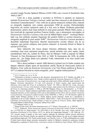 Observaţii asupra textelor româneşti vechi cu alfabet latin (1570-1703)

savantul român Nicolae Spătarul Milescu (1638-1708), care a locuit în Stockholm între
1666 şi 166741.
          Celei de a doua jumătăţi a secolului al XVII-lea îi aparţine un manuscris
intitulat Dictionarium Valachico Latinum, astăzi mai bine cunoscut şi sub denumirea de
Anonimus Caransebesiensis42. Este vorba de un glosar manuscris româno-latin, redactat
cu ortografie maghiară, care conţine aproximativ 5500 de cuvinte. Particularităţile
lingvistice ale acestui manuscris arată că a fost scris în Banat. Problema paternităţii
dicţionarului, pentru mult timp atribuită în mod greşit poetului Mihail Halici junior, a
fost rezolvată de regretatul profesor Francisc Király, care a demonstrat convingător că
Dictionarium Valachico Latinum a fost scris de Mihail Halici senior43. Aceluiaşi Halici-
tatăl i-au fost atribuite anumite fragmente din psalmii biblici şi acestea transcrise cu
ortografia maghiară în jurul anului 164044. Dictionarium Valachico Latinum prezintă o
deosebită importanţă lingvistică, datorită numeroaselor cuvinte arhaice sau de uz
regional, care permit schiţarea unui portret exhaustiv al lexicului folosit în Banat în
secolul al XVII-lea.
          Între mărturiile din trecut despre folosirea alfabetului latin, deşi ele nu
constituie nişte texte autonome propriu-zise, merită amintite cele cinci zapise, foarte
asemănătoare între ele, iscălite de Ilinca, fata lui Pătraşcu Vodă şi nepoata lui Mihai
Viteazul, în Ţara Românească între 1641 şi 1660. În însemnarea din 1656, de pildă,
putem citi: „ieu Ilinka fatalu (sic) pâtrasko Vodâ, mârturisâsk si ku stire nostrâ ieste
acasta [sic] tokmâla”45.
          Din a doua jumătate a anului 1600 datează şi primul text în limba română care
depune mărturie despre opera de prozelitism catolic făcută de franciscanii italieni în
Moldova. Este vorba de Katekismo Kriistinesko a lui Vito Piluzio publicat la Roma în
1677 şi redactat folosind un sistem ortografic „mixt” maghiar-italian-polonez46.
    41
       Cf. E. Coseriu, op. cit., p. 51-54.
    42
       Dicţionarul cu pricina a cunoscut şi alte denumiri: descoperitorul lui, B. P. Hasdeu, de pildă, îl va
„boteza” Anonimus Lugoshiensis, iar L. Tamás va folosi numele de Anonymus Banatensis cf. TEW, p. 5.
    43
       De Anonymus Caransebesiensis s-au ocupat mai mulţi autori. Dintre diferitele studii amintim: B. P.
Hasdeu, Anonymus Iugoshiensis. Cel mai vechi dicţionar al limbei române, după manuscriptul din
biblioteca universităţii din Pesta, în „Columna lui Traian”, VI, 1884, p. 406-429; Gr. Creţu, Anonymus
Caransebesiensis. Cel mai vechi dicţionar al limbei române, după manuscrisul din biblioteca Universităţii
din Pesta, în „Tinerimea română”, 1, 1898, p. 320-380; Drăganu, Halici, în „Dacoromania”, p. 77-168; F.
Király, Din istoricul. Despre atribuirea paternităţii manuscrisului lui Halici senior (cf. volumul lui Király
menţionat anterior), au fost exprimate critici care au fost adunate în Gh. Chivu, Din nou despre Anonymus
Caransebesiensis. În aşteptarea editării textului, în LR, XXXVIII, 2, 1989, p. 133-140. Recent a apărut un
amplu studiu filologic postum al lui F. Király dedicat acestui dicţionar, însoţit de o reproducere a
originalului şi de un indice alfabetic al cuvintelor: Mihail Halici –Tatăl, Dictionarium Valachico-Latinum
[Anonimus Caransebesiensis], Studiu filologic şi indice de cuvinte de Francisc Király, ediţie îngrijită de
Alexandru Metea şi Maria Király, Timişoara, Editura First, 2003.
    44
       Cf. Drăganu, Halici, p. 86.
    45
       Despre aceste scurte, dar foarte interesante texte, cf. E. Vîrtosu, Paleografia, cit., p. 200-201.
    46
       Cf. C. Tagliavini, Alcuni manoscritti romeni sconosciuti di missionari cattolici italiani in Moldavia
(sec. al XVIII-lea), în „Studi romeni”, VI, 1929-1930, p. 43; G. Piccillo, Note sulla „lingua valacha” del
Katekismo Kriistinesko di Vito Piluzio (1677), în „Revue de Linguistique Romane”, t. 44, 1980, pp. 123-
133. Acestui curent îi aparţin şi alte texte catolice redactate de misionari italieni precum Katekismu
Krestinesku al lui Silvestru Amelio sau operele lui Antonio Maria Mauro, de care nu ne ocupăm deoarece
sunt publicate după anul 1703. Pentru aceste lucrări, vezi Piccillo, Texte, p. 72-88 şi bibliografia aici citată.
O foarte bună sinteză despre prezenţa misionarilor catolici în Moldova, însoţită de numeroase trimiteri
bibliografice, se găseşte în Teresa Ferro, I missionari cattolici in Moldavia, Cluj, Clusium, 2005 şi în idem,


                                                      47
 
