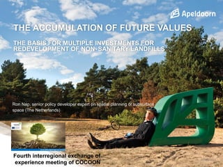 THE ACCUMULATION OF FUTURE VALUES
THE BASIS FOR MULTIPLE INVESTMENTS FOR
REDEVELOPMENT OF NON‐SANITARY LANDFILLS
6 maart 2018
Ron Nap, senior policy developer expert on spatial planning of subsurface
space (The Netherlands)
Fourth interregional exchange of
experience meeting of COCOON
 