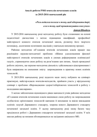 Аналіз роботи РМО вчителів початкових класів
за 2015-2016 навчальний рік
«Роль педагога полягає в тому, щоб відкривати двері,
а не в тому, щоб проштовхувати вних учня»
Артур Шнабель
У 2015-2016 навчальному році методичну роботу було сплановано на основі
педагогічної діагностики з метою підвищення кваліфікації, професійної
майстерності кожного вчителя початкової школи, розвитку його творчого
потенціалу, досягнення позитивних наслідків у навчально-виховному процесі.
Районне методичне об’єднання вчителів початкових класів працює над
реалізацією науково-методичної проблеми «Шляхи удосконалення фахової
майстерності вчителів початкових класів в умовах реформування освітянської
галузі», спрямовуючи свою роботу на розв’язання цих питань. Аналіз проведеної
роботи свідчить, що науково-методична діяльність здійснювалася цілеспрямовано і
була направлена на оновлення змісту запровадження в практику нових освітніх
технологій.
У 2015-2016 навчальному році педагоги мали змогу побувати на семінарі-
практикумі, майстер-класах вчителів-методистів, прийняти участь у віртуальному
семінарі з проблеми «Впровадження здоров’язберігаючих технологій в роботу з
молодшими школярами».
З метою забезпечення відповідного рівня навченості учнів районне методичне
об’єднання вчителів початкових класів націлювало свою роботу на запровадження
особистісно орієнтованих технологій навчання й виховання та якісне викладання
освітніх галузей Державного стандарту, зокрема нового Державного стандарту
початкової загальної освіти. У цьому навчальному році знову багато часу
приділялося роботі з Державним стандартом початкової загальної освіти. У всіх
школах району це питання обговорювалося на засіданнях шкільного МО.
 