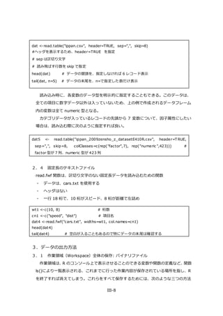 III-8
dat <-read.table("ippan.csv", header=TRUE, sep=",", skip=8)
#ヘッダを表示するため、header=TRUE を指定
# sep は区切り文字
# 読み飛ばす行数を skip で指定
head(dat) # データの冒頭を、指定しなければ 6 レコード表示
tail(dat, n=5) # データの末尾を、n=で指定した数だけ表示
読み込み時に、各変数のデータ型を明示的に指定することもできる。このデータは、
全ての項目に数字データ以外は入っていないため、上の例で作成されるデータフレーム
内の変数は全て numeric 型となる。
カテゴリデータが入っているレコードの先頭から 7 変数について、因子属性にしたい
場合は、読み込む際に次のように指定すれば良い。
dat5 <- read.table("ippan_2009zensho_z_datasetE410R.csv", header=T RUE,
sep=",", skip=8, colClasses=c(rep("factor",7), rep("numeric ",423))) #
factor 型が 7 列、numeric 型が 423 列
２．４ 固定長のテキストファイル
read.fwf 関数は、区切り文字のない固定長データを読み込むための関数
・ データは、cars.txt を使用する
・ ヘッダはない
・ 一行 18 桁で、10 桁がスピード、8 桁が距離で左詰め
wt1 <-c(10, 8) # 桁数
cn1 <-c("speed", "dist") # 項目名
dat4 <-read.fwf("cars.txt", widths=wt1, col.names=cn1)
head(dat4)
tail(dat4) # 空白が入ることもあるので特にデータの末尾は確認する
３．データの出力方法
３．１ 作業領域（Workspace）全体の保存: バイナリファイル
作業領域は、R のコンソール上で表示させることのできる変数や関数の定義など、関数
ls()により一覧表示される、これまでに行った作業内容が保存されている場所を指し、R
を終了すれば消えてしまう。これらをすべて保存するためには、次のような三つの方法
 
