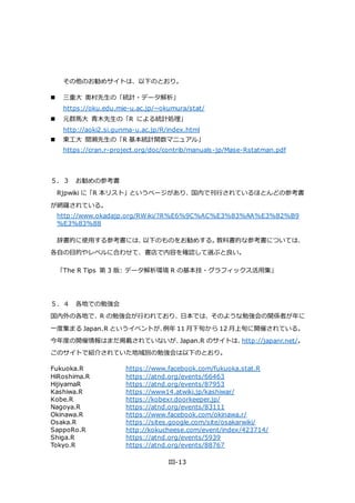 III-13
その他のお勧めサイトは、以下のとおり。
 三重大 奥村先生の「統計・データ解析」
https://oku.edu.mie-u.ac.jp/~okumura/stat/
 元群馬大 青木先生の「R による統計処理」
http://aoki2.si.gunma-u.ac.jp/R/index.html
 東工大 間瀬先生の「R 基本統計関数マニュアル」
https://cran.r-project.org/doc/contrib/manuals-jp/Mase-Rstatman.pdf
５．３ お勧めの参考書
Rjpwiki に「R 本リスト」というページがあり、国内で刊行されているほとんどの参考書
が網羅されている。
http://www.okadajp.org/RWiki/?R%E6%9C%AC%E3%83%AA%E3%82%B9
%E3%83%88
辞書的に使用する参考書には、以下のものをお勧めする。教科書的な参考書については、
各自の目的やレベルに合わせて、書店で内容を確認して選ぶと良い。
「The R Tips 第 3 版: データ解析環境 R の基本技・グラフィックス活用集」
５．４ 各地での勉強会
国内外の各地で、R の勉強会が行われており、日本では、そのような勉強会の関係者が年に
一度集まる Japan.R というイベントが、例年 11 月下旬から 12 月上旬に開催されている。
今年度の開催情報はまだ掲載されていないが、Japan.R のサイトは、http://japanr.net/。
このサイトで紹介されていた地域別の勉強会は以下のとおり。
Fukuoka.R https://www.facebook.com/fukuoka.stat.R
HiRoshima.R https://atnd.org/events/66463
HijiyamaR https://atnd.org/events/87953
Kashiwa.R https://www14.atwiki.jp/kashiwar/
Kobe.R https://kobexr.doorkeeper.jp/
Nagoya.R https://atnd.org/events/83111
Okinawa.R https://www.facebook.com/okinawa.r/
Osaka.R https://sites.google.com/site/osakarwiki/
SappoRo.R http://kokucheese.com/event/index/423714/
Shiga.R https://atnd.org/events/5939
Tokyo.R https://atnd.org/events/88767
 
