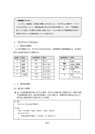 III-1
１．プログラミングのために
１．１ 基本的な演算子
よく使う演算子には、以下のようなものがある。比較演算子や論理演算子は、次の節で
紹介する条件分岐などで使用する。
１．２ 基本的な構文
(1) 繰り返しの処理
 for: ある処理を繰り返し行いたい場合、あらかじめ繰り返し回数を与え、以後に記述
する処理を繰り返す。繰り返す処理は、{}内に書くか、処理が短い場合は{}なしで、
繰り返し回数の後ろに記述することが可能。
# 例 1
for (i in 1:5) print("Hello")
# 例 2
nm1 <-c("Mio", "Ryo", "John", "Yuki", "Taro")
for (i in 1:5) {
print(paste("Hello, ", nm1[i], "!", sep="") )
}
演算子 意味
+ 加算
- 減算
* 乗算
/ 除算
^ べき乗
比較演算子 意味
== 等しい
!= 等しくない
>= 以上（≥）
> より大きい
<= 以下（≤）
< より小さい
論理演算子 意味
! NOT
&& AND（数値）
|| OR（数値）
& AND
（ベクトル）
| OR
（ベクトル）
～資料編について～
ここでは、基礎編、分析編で網羅しきれなかった、プログラムの構文や、データ
の入出力方法について、最低限必要と思われる内容を収録した。また、今後職場に
戻って R を使って仕事をする際に必要になる、ヘルプの使い方や情報検索の方法や、
地域で行われている勉強会等についても紹介する。
 