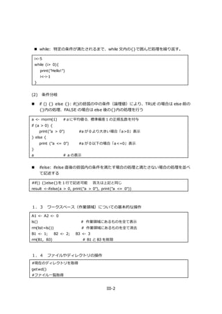 III-2
 while: 特定の条件が満たされるまで、while 文内の{}で囲んだ処理を繰り返す。
i<-5
while (i> 0){
print("Hello!")
i<-i-1
}
(2) 条件分岐
 if () {} else {}: if()の括弧の中の条件（論理値）により、TRUE の場合は else 前の
{}内の処理、FALSE の場合は else 後の{}内の処理を行う
a <- rnorm(1) #ａに平均値 0、標準偏差１の正規乱数を付与
if (a > 0) {
print("a > 0") #a が 0 より大きい場合「a>0」表示
} else {
print ("a <= 0") #a が 0 以下の場合「a<=0」表示
}
a # a の表示
 ifelse: ifelse 直後の括弧内の条件を満たす場合の処理と満たさない場合の処理を並べ
て記述する
#if() {}else{}を 1 行で記述可能 答えは上記と同じ
result <-ifelse(a > 0, print("a > 0"), print("a <= 0"))
１．３ ワークスペース（作業領域）についての基本的な操作
１．４ ファイルやディレクトリの操作
#現在のディレクトリを取得
getwd()
#ファイル一覧取得
A1 <- A2 <- 0
ls() # 作業領域にあるものを全て表示
rm(list=ls()) # 作業領域にあるものを全て消去
B1 <- 1; B2 <- 2; B3 <- 3
rm(B1, B3) # B1 と B3 を削除
 