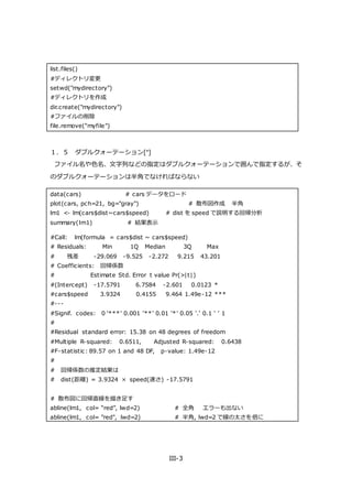 III-3
list.files()
#ディレクトリ変更
setwd("mydirectory")
#ディレクトリを作成
dir.create("mydirectory")
#ファイルの削除
file.remove("myfile")
１．５ ダブルクォーテーション["]
ファイル名や色名、文字列などの指定はダブルクォーテーションで囲んで指定するが、そ
のダブルクォーテーションは半角でなければならない
data(cars) # cars データをロード
plot(cars, pch=21, bg="gray") # 散布図作成 半角
lm1 <- lm(cars$dist~cars$speed) # dist を speed で説明する回帰分析
summary(lm1) # 結果表示
#Call: lm(formula = cars$dist ~ cars$speed)
# Residuals: Min 1Q Median 3Q Max
# 残差 -29.069 -9.525 -2.272 9.215 43.201
# Coefficients: 回帰係数
# Estimate Std. Error t value Pr(>|t|)
#(Intercept) -17.5791 6.7584 -2.601 0.0123 *
#cars$speed 3.9324 0.4155 9.464 1.49e-12 ***
#---
#Signif. codes: 0 ‘***’ 0.001 ‘**’ 0.01 ‘*’ 0.05 ‘.’ 0.1 ‘ ’ 1
#
#Residual standard error: 15.38 on 48 degrees of freedom
#Multiple R-squared: 0.6511, Adjusted R-squared: 0.6438
#F-statistic: 89.57 on 1 and 48 DF, p-value: 1.49e-12
#
# 回帰係数の推定結果は
# dist(距離) = 3.9324 × speed(速さ) -17.5791
# 散布図に回帰直線を描き足す
abline(lm1, col= “red”, lwd=2) # 全角 エラーも出ない
abline(lm1, col= "red", lwd=2) # 半角, lwd=2 で線の太さを倍に
 
