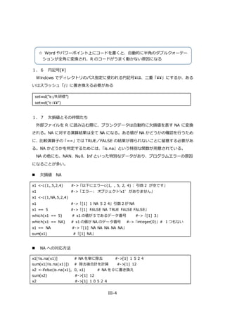 III-4
１．６ 円記号[¥]
Windows でディレクトリのパス指定に使われる円記号¥は、二重「¥¥」にするか、ある
いはスラッシュ「/」に置き換える必要がある
setwd("e:/R 研修")
setwd("c:¥¥")
１．７ 欠損値とその仲間たち
外部ファイルを R に読み込む際に、ブランクデータは自動的に欠損値を表す NA に変換
される。NA に対する演算結果は全て NA になる。ある値が NA かどうかの確認を行うため
に、比較演算子の「==」では TRUE／FALSE の結果が得られないことに留意する必要があ
る。NA かどうかを判定するためには、「is.na」という特別な関数が用意されている。
NA の他にも、NAN、Null、Inf といった特別なデータがあり、プログラムエラーの原因
になることが多い。
 欠損値 NA
x1 <-c(1,,5,2,4) #->「以下にエラーc(1, , 5, 2, 4) : 引数 2 が空です」
x1 #->「エラー: オブジェクト'x1' がありません」
x1 <-c(1,NA,5,2,4)
x1 #->「[1] 1 NA 5 2 4」引数 2 が NA
x1 == 5 #->「[1] FALSE NA TRUE FALSE FALSE」
which(x1 == 5) # x1 の値が 5 であるデータ番号 #->「[1] 3」
which(x1 == NA) # x1 の値が NA のデータ番号 #->「integer(0)」# 1 つもない
x1 == NA #->「[1] NA NA NA NA NA」
sum(x1) #「[1] NA」
 NA への対応方法
x1[!is.na(x1)] # NA を単に除去 #->[1] 1 5 2 4
sum(x1[!is.na(x1)]) # 除去後合計を計算 #->[1] 12
x2 <-ifelse(is.na(x1), 0, x1) # NA を 0 に置き換え
sum(x2) #->[1] 12
x2 #->[1] 1 0 5 2 4
☆ Word やパワーポイント上にコードを書くと、自動的に半角のダブルクォーテー
ションが全角に変換され、R のコードがうまく動かない原因になる
 