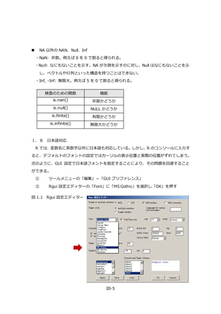 III-5
 NA 以外の NAN、Null、Inf
・NaN: 非数。例えば 0 を 0 で割ると得られる。
・Null: なにもないことを示す。NA が欠測を示すのに対し、Null はなにもないことを示
し、ベクトルや行列といった構造を持つことはできない。
・Inf, -Inf: 無限大。例えば 5 を 0 で割ると得られる。
検査のための関数 機能
is.nan() 非数かどうか
is.null() NULL かどうか
is.finite() 有限かどうか
is.infinite() 無限大かどうか
１．８ 日本語対応
R では、変数名に英数字以外に日本語も対応している。しかし、R のコンソールに入力す
ると、デフォルトのフォントの設定ではカーソルの表示位置と実際の位置がずれてしまう。
次のように、GUI 設定で日本語フォントを指定することにより、その問題を回避すること
ができる。
① ツールメニューの「編集」－「GUI プリファレンス」
② Rgui 設定エディターの「Font」に「MS Gothic」を選択し「OK」を押す
図 1.1 Rgui 設定エディター
 