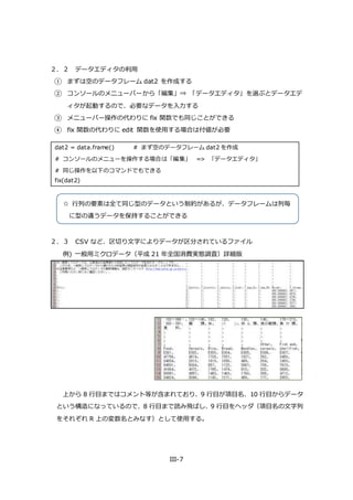 III-7
２．２ データエディタの利用
① まずは空のデータフレーム dat2 を作成する
② コンソールのメニューバーから「編集」⇒ 「データエディタ」を選ぶとデータエデ
ィタが起動するので、必要なデータを入力する
③ メニューバー操作の代わりに fix 関数でも同じことができる
④ fix 関数の代わりに edit 関数を使用する場合は付値が必要
dat2 = data.frame() # まず空のデータフレーム dat2 を作成
# コンソールのメニューを操作する場合は「編集」 => 「データエディタ」
# 同じ操作を以下のコマンドでもできる
fix(dat2)
２．３ CSV など、区切り文字によりデータが区分されているファイル
例) 一般用ミクロデータ（平成 21 年全国消費実態調査）詳細版
上から 8 行目まではコメント等が含まれており、9 行目が項目名、10 行目からデータ
という構造になっているので、8 行目まで読み飛ばし、9 行目をヘッダ（項目名の文字列
をそれぞれ R 上の変数名とみなす）として使用する。
☆ 行列の要素は全て同じ型のデータという制約があるが、データフレームは列毎
に型の違うデータを保持することができる
 