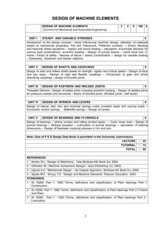 DESIGN OF MACHINE ELEMENTS
              DESIGN OF MACHINE ELEMENTS                                       3    2    0   100    5
              (Common for Mechanical and Automobile Engineering)


    UNIT I    STEADY AND VARIABLE STRESSES                                                          9
Introduction to the design process - factor influencing machine design, selection of materials
based on mechanical properties, Fits and Tolerances, Preferred numbers – Direct, Bending
and torsional stress equations – Impact and shock loading – calculation of principle stresses for
various load combinations, eccentric loading – Design of curved beams – crane hook and ‘C’
frame - Factor of safety - theories of failure – stress concentration – design for variable loading
– Soderberg, Goodman and Gerber relations.


    UNIT II   DESIGN OF SHAFTS AND COUPLINGS                                                        9
Design of solid and hollow shafts based on strength, rigidity and critical speed – Design of keys
and key ways - Design of rigid and flexible couplings – Introduction to gear and shock
absorbing couplings - design of knuckle joints.


 UNIT III     DESIGN OF FASTNERS AND WELDED JOINTS                                                  9
Threaded fastners - Design of bolted joints including eccentric loading – Design of welded joints
for pressure vessels and structures - theory of bonded joints. (Riveted joints - self study)


 UNIT IV      DESIGN OF SPRINGS AND LEVERS                                                          9
Design of helical, leaf, disc and torsional springs under constant loads and varying loads –
Concentric torsion springs - Belleville springs – Design of Levers


 UNIT V       DESIGN OF BEARINGS AND FLYWHEELS                                                      9
Design of bearings – sliding contact and rolling contact types. – Cubic mean load – Design of
journal bearings – Mckees equation – Lubrication in journal bearings – calculation of bearing
dimensions – Design of flywheels involving stresses in rim and arm.


Note: (Use of P S G Design Data Book is permitted in the University examination)
                                                                                LECTURE      :     45
                                                                               TUTORIAL      :     15
                                                                                   TOTAL     :     60


REFERENCES
1     Norton R.L, “Design of Machinery”, Tata McGraw-Hill Book Co, 2004.
2     Orthwein W, “Machine Component Design”, Jaico Publishing Co, 2003.
3     Ugural A.C, “Mechanical Design – An Integral Approach, McGraw-Hill Book Co, 2004.
4     Spotts M.F., Shoup T.E “Design and Machine Elements” Pearson Education, 2004.
STANDARDS
1 IS 10260: Part 1: 1982 Terms, definitions and classification of Plain bearings Part 1:
   Construction.
2     IS 10260: Part 1: 1982 Terms, definitions and classification of Plain bearings Part 2: Friction
      and Wear.
3     IS 10260 : Part 1 : 1982 Terms, definitions and classification of Plain bearings Part 3 :
      Lubrication




                                                 1
 