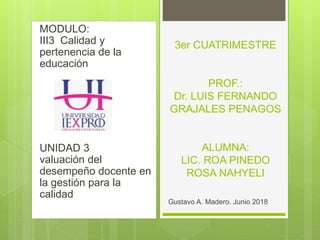 MODULO:
III3 Calidad y
pertenencia de la
educación
UNIDAD 3
valuación del
desempeño docente en
la gestión para la
calidad
3er CUATRIMESTRE
PROF.:
Dr. LUIS FERNANDO
GRAJALES PENAGOS
ALUMNA:
LIC. ROA PINEDO
ROSA NAHYELI
Gustavo A. Madero. Junio 2018
 