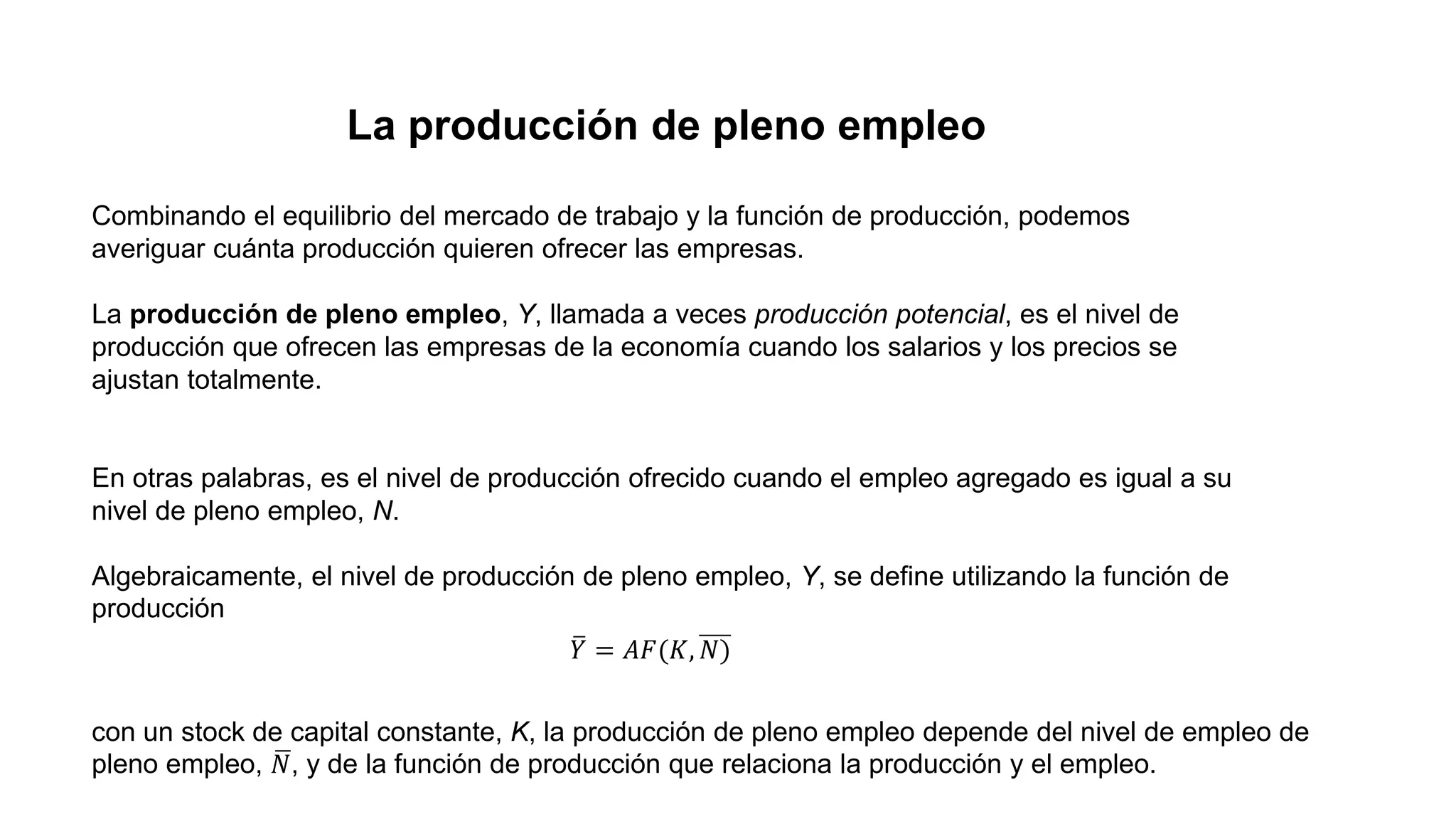 La producción de pleno empleo
Combinando el equilibrio del mercado de trabajo y la función de producción, podemos
averiguar cuánta producción quieren ofrecer las empresas.
La producción de pleno empleo, Y, llamada a veces producción potencial, es el nivel de
producción que ofrecen las empresas de la economía cuando los salarios y los precios se
ajustan totalmente.
En otras palabras, es el nivel de producción ofrecido cuando el empleo agregado es igual a su
nivel de pleno empleo, N.
Algebraicamente, el nivel de producción de pleno empleo, Y, se define utilizando la función de
producción
𝑌 = 𝐴𝐹(𝐾, 𝑁)
con un stock de capital constante, K, la producción de pleno empleo depende del nivel de empleo de
pleno empleo, 𝑁, y de la función de producción que relaciona la producción y el empleo.
 
