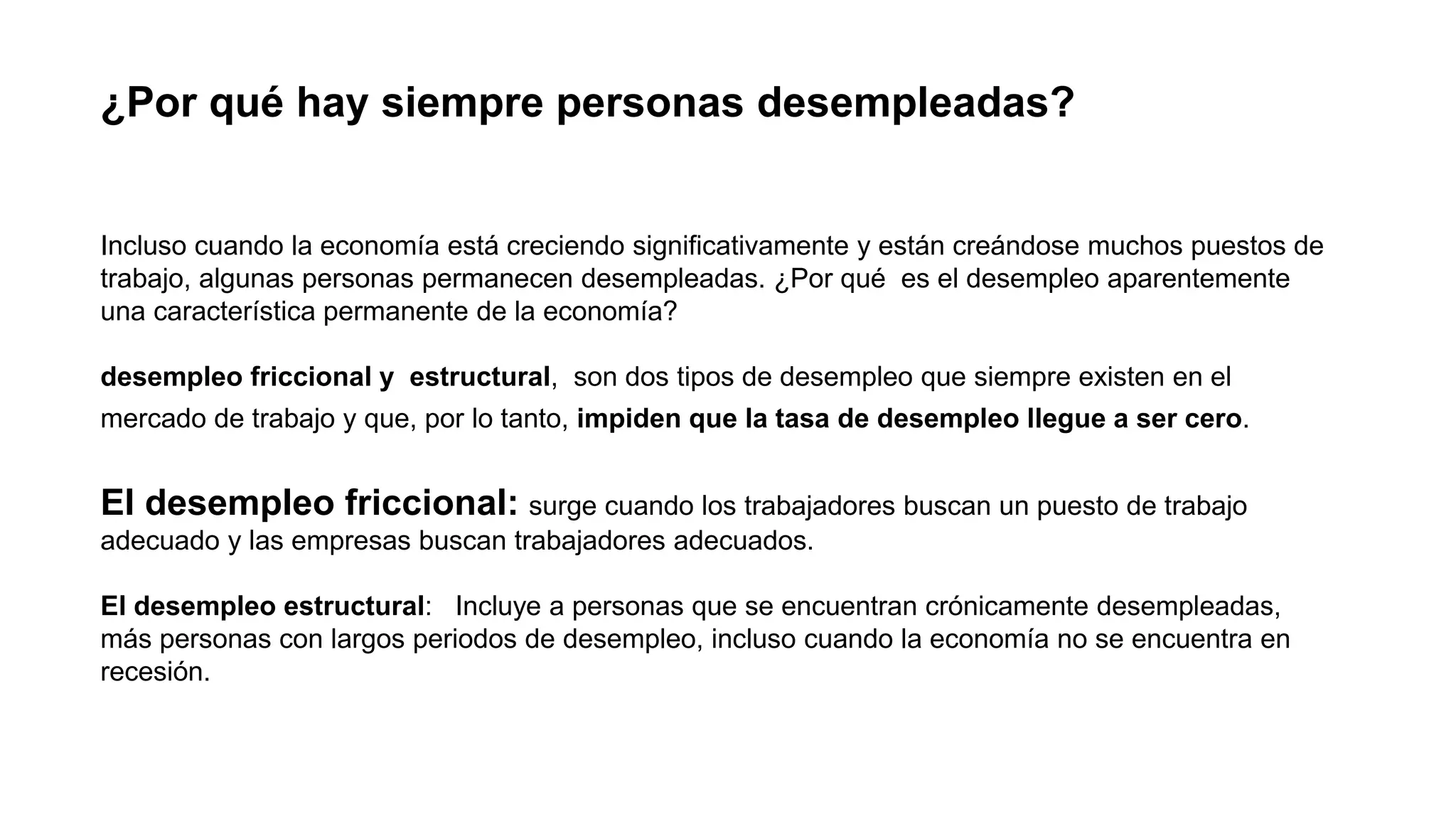¿Por qué hay siempre personas desempleadas?
Incluso cuando la economía está creciendo significativamente y están creándose muchos puestos de
trabajo, algunas personas permanecen desempleadas. ¿Por qué es el desempleo aparentemente
una característica permanente de la economía?
desempleo friccional y estructural, son dos tipos de desempleo que siempre existen en el
mercado de trabajo y que, por lo tanto, impiden que la tasa de desempleo llegue a ser cero.
El desempleo friccional: surge cuando los trabajadores buscan un puesto de trabajo
adecuado y las empresas buscan trabajadores adecuados.
El desempleo estructural: Incluye a personas que se encuentran crónicamente desempleadas,
más personas con largos periodos de desempleo, incluso cuando la economía no se encuentra en
recesión.
 